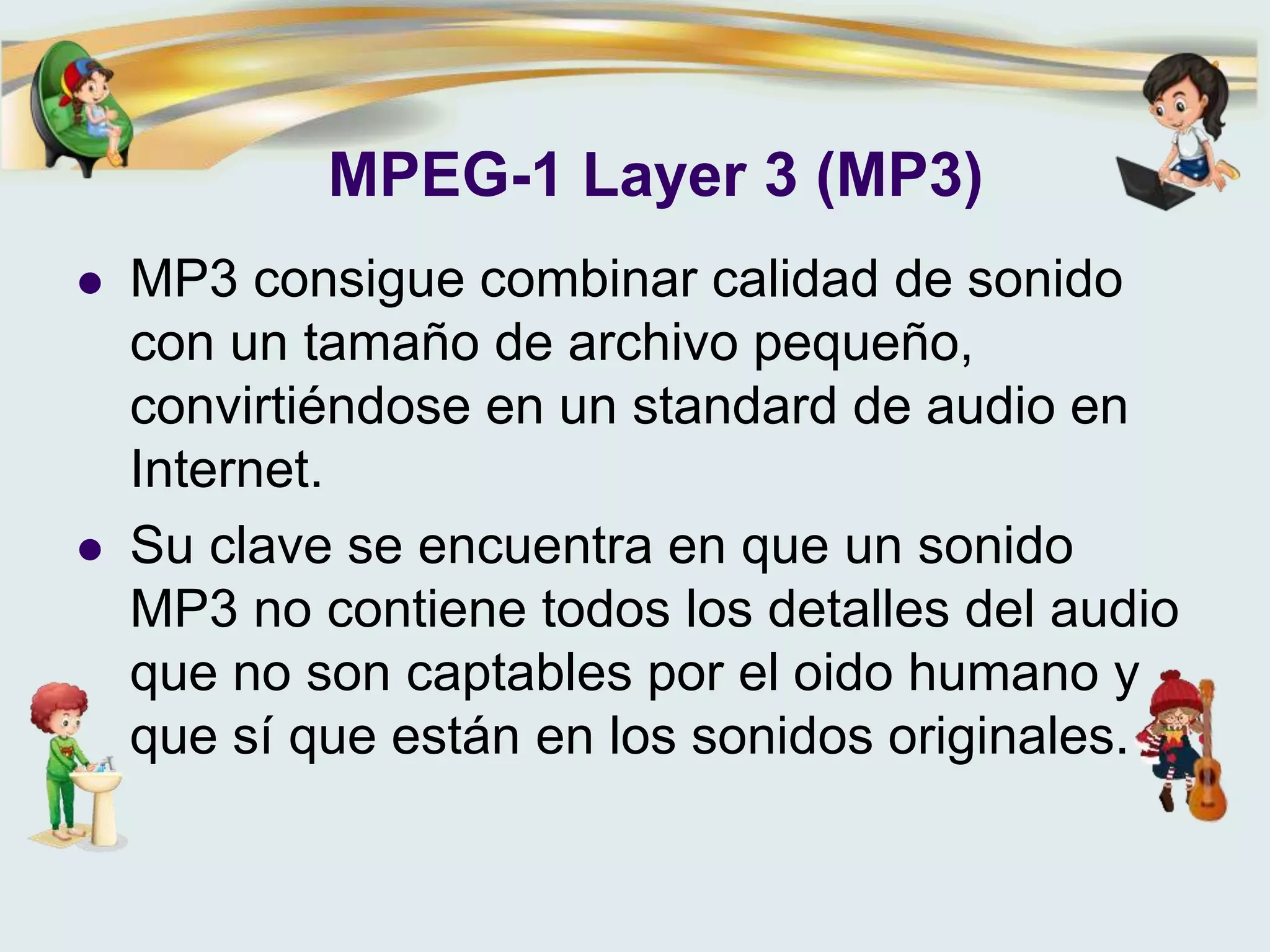MPEG-1 Layer 3 (MP3)
 MP3 consigue combinar calidad de sonido
con un tamaño de archivo pequeño,
convirtiéndose en un standard de audio en
Internet.
 Su clave se encuentra en que un sonido
MP3 no contiene todos los detalles del audio
que no son captables por el oido humano y
que sí que están en los sonidos originales.
 