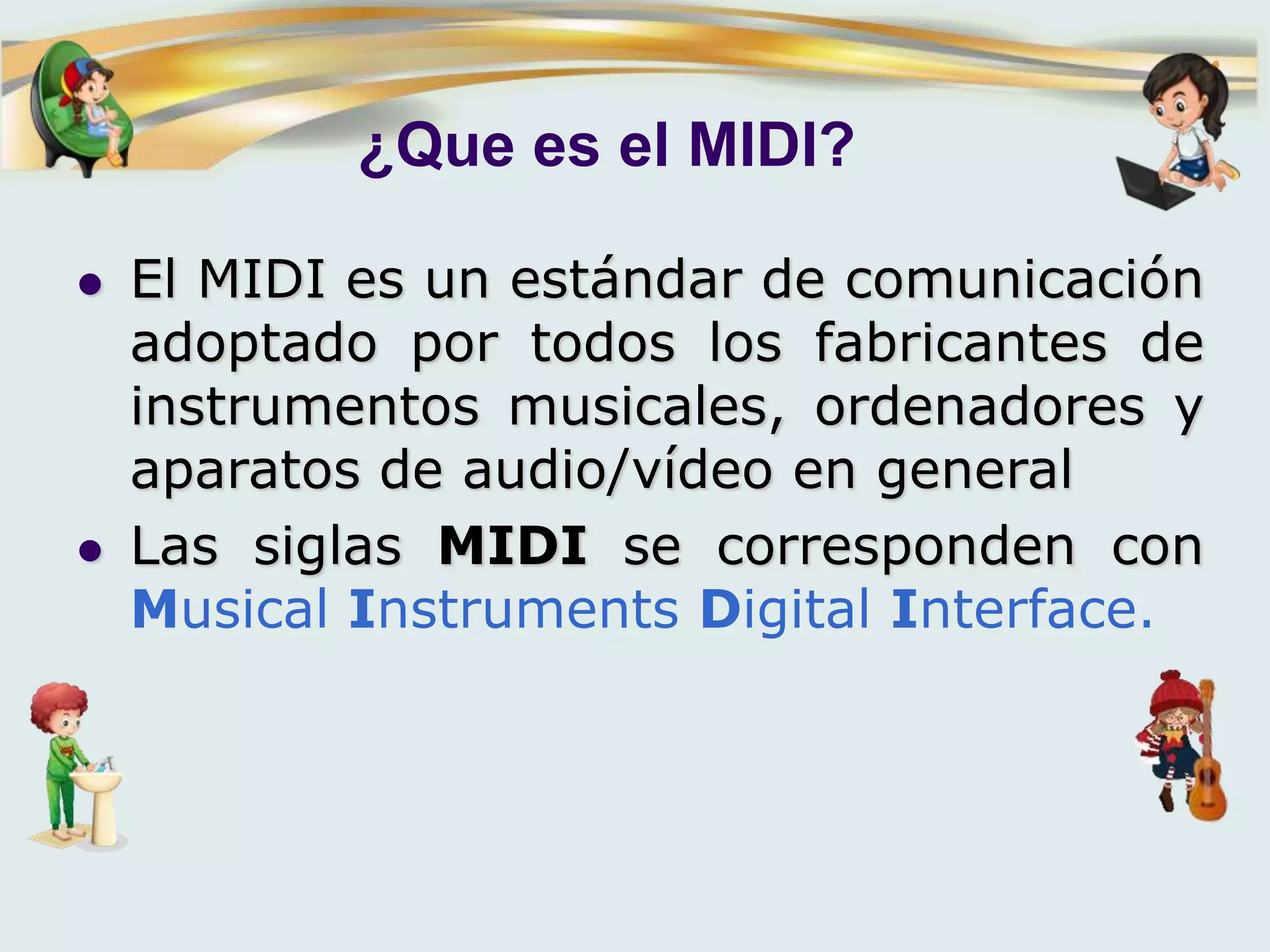 ¿Que es el MIDI?
 El MIDI es un estándar de comunicación
adoptado por todos los fabricantes de
instrumentos musicales, ordenadores y
aparatos de audio/vídeo en general
 Las siglas MIDI se corresponden con
Musical Instruments Digital Interface.
 