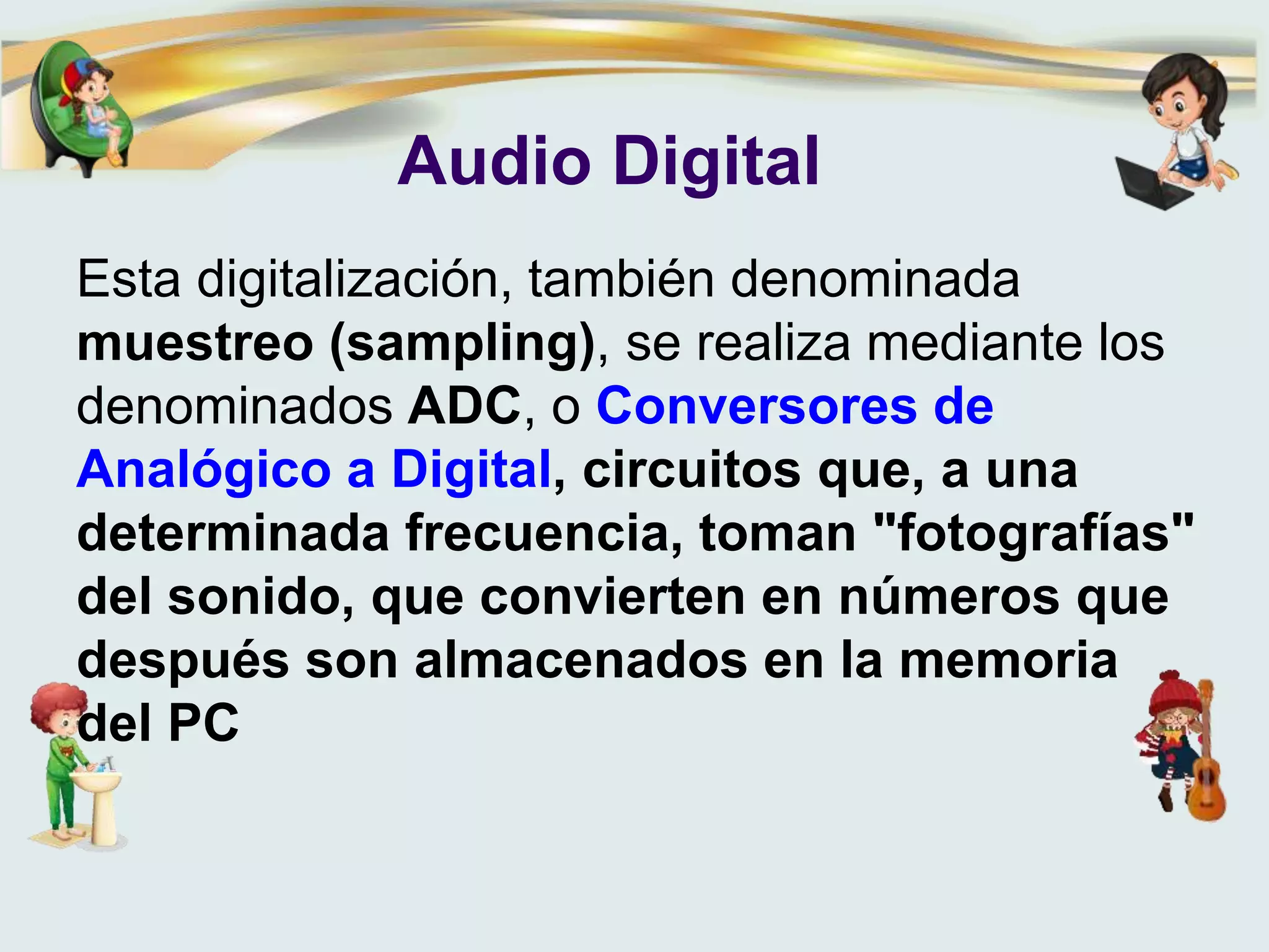 Audio Digital
Esta digitalización, también denominada
muestreo (sampling), se realiza mediante los
denominados ADC, o Conversores de
Analógico a Digital, circuitos que, a una
determinada frecuencia, toman "fotografías"
del sonido, que convierten en números que
después son almacenados en la memoria
del PC
 