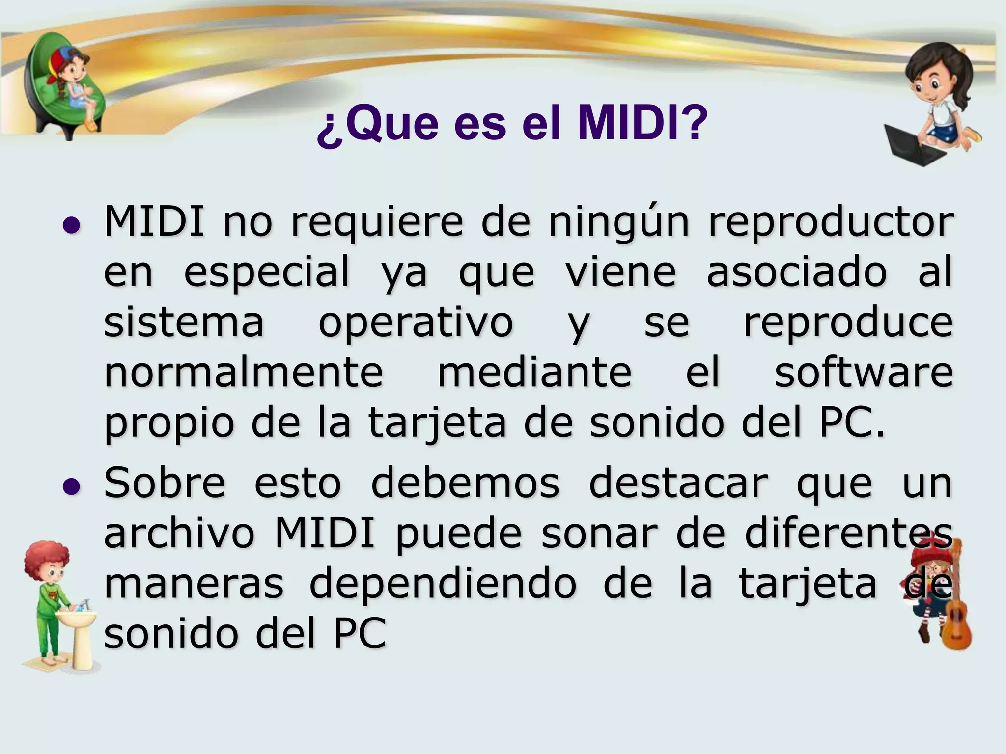 ¿Que es el MIDI?
 MIDI no requiere de ningún reproductor
en especial ya que viene asociado al
sistema operativo y se reproduce
normalmente mediante el software
propio de la tarjeta de sonido del PC.
 Sobre esto debemos destacar que un
archivo MIDI puede sonar de diferentes
maneras dependiendo de la tarjeta de
sonido del PC
 