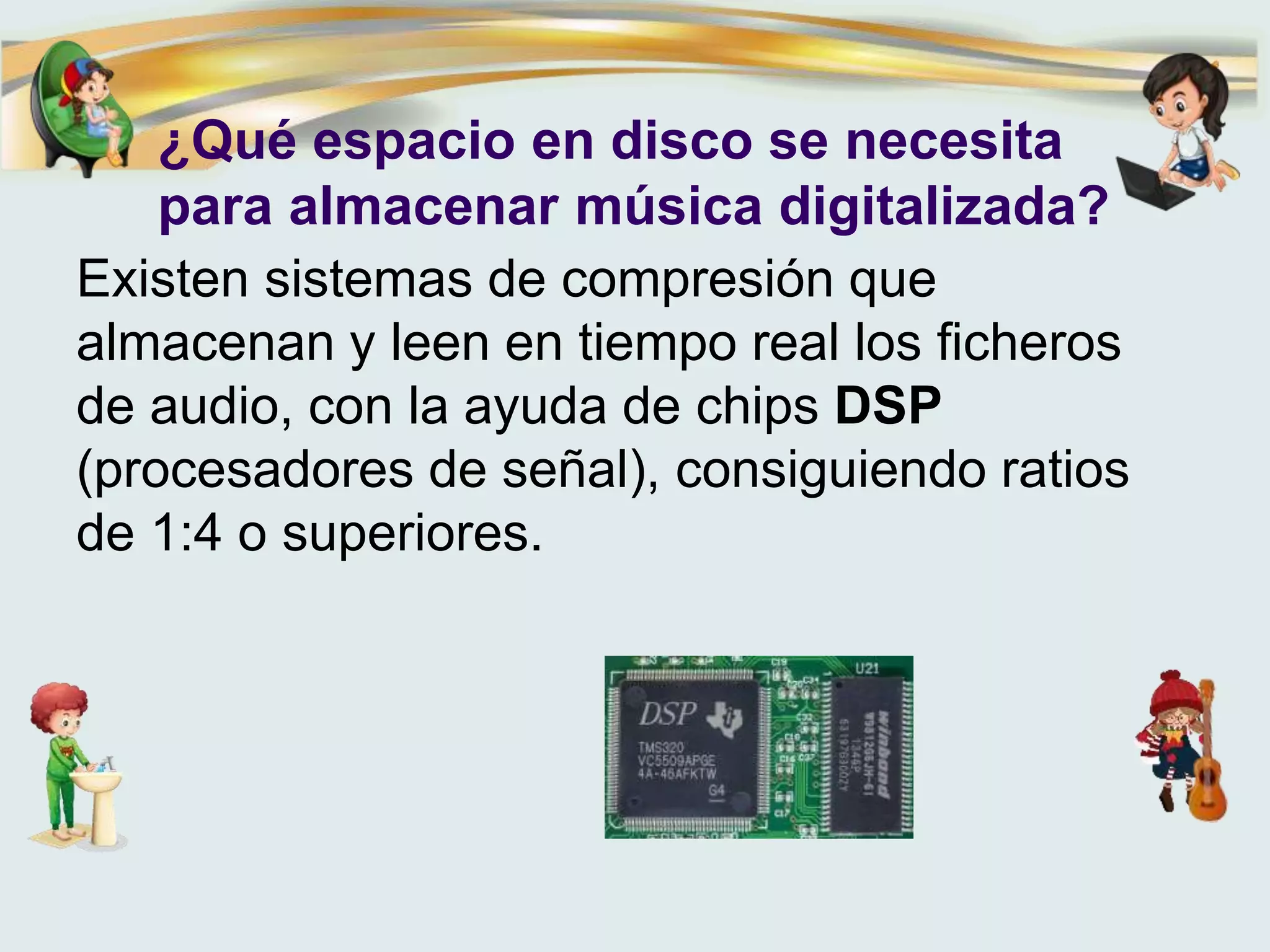 ¿Qué espacio en disco se necesita
para almacenar música digitalizada?
Existen sistemas de compresión que
almacenan y leen en tiempo real los ficheros
de audio, con la ayuda de chips DSP
(procesadores de señal), consiguiendo ratios
de 1:4 o superiores.
 