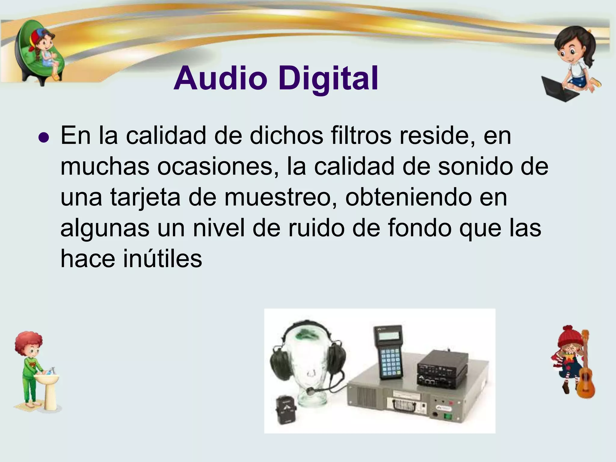 Audio Digital
 En la calidad de dichos filtros reside, en
muchas ocasiones, la calidad de sonido de
una tarjeta de muestreo, obteniendo en
algunas un nivel de ruido de fondo que las
hace inútiles
 