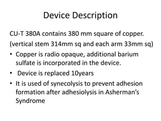 Device Description
CU-T 380A contains 380 mm square of copper.
(vertical stem 314mm sq and each arm 33mm sq)
• Copper is radio opaque, additional barium
sulfate is incorporated in the device.
• Device is replaced 10years
• It is used of synecolysis to prevent adhesion
formation after adhesiolysis in Asherman’s
Syndrome
 