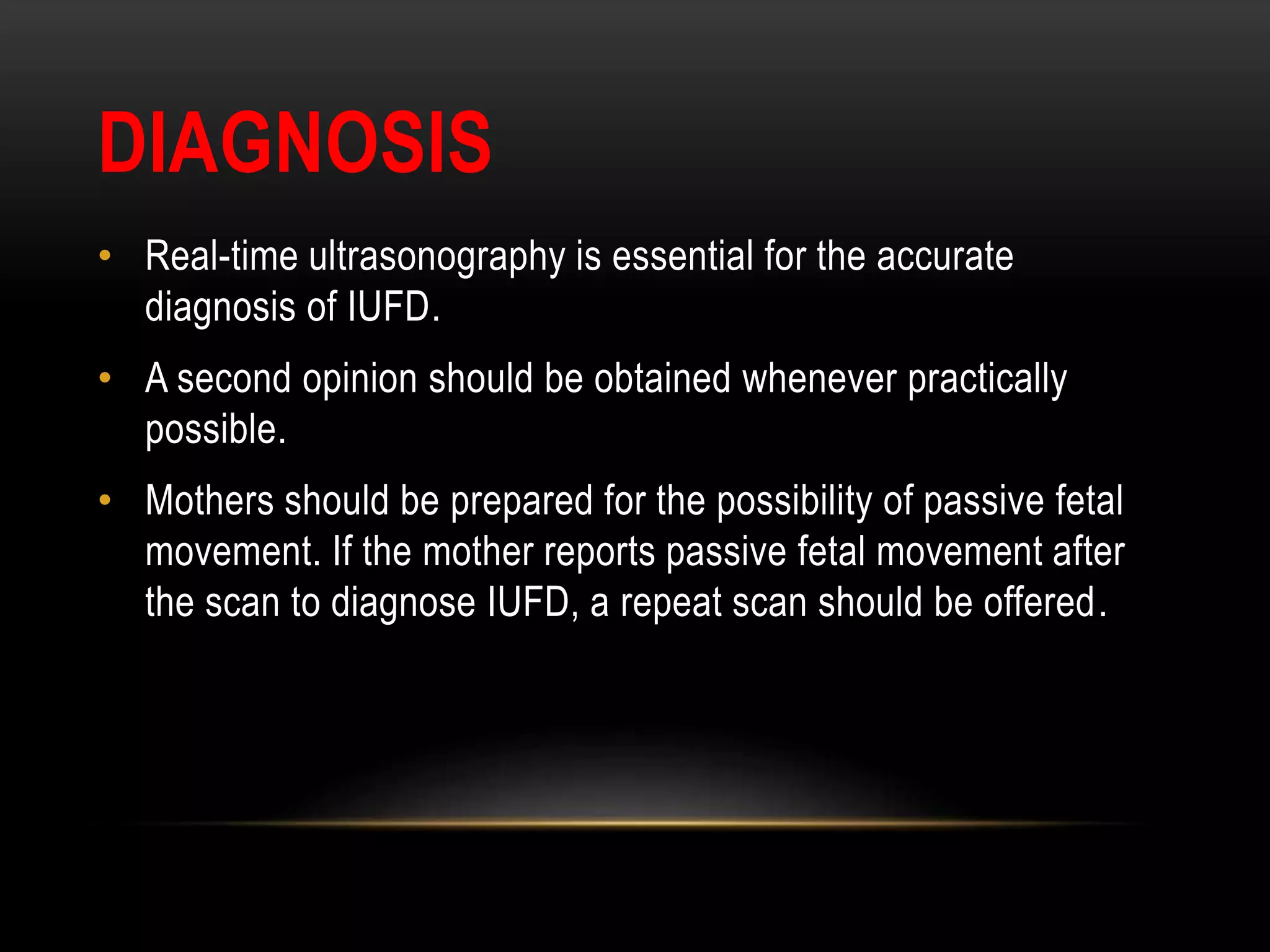 DIAGNOSIS
• Real-time ultrasonography is essential for the accurate
diagnosis of IUFD.
• A second opinion should be obtained whenever practically
possible.
• Mothers should be prepared for the possibility of passive fetal
movement. If the mother reports passive fetal movement after
the scan to diagnose IUFD, a repeat scan should be offered.
 