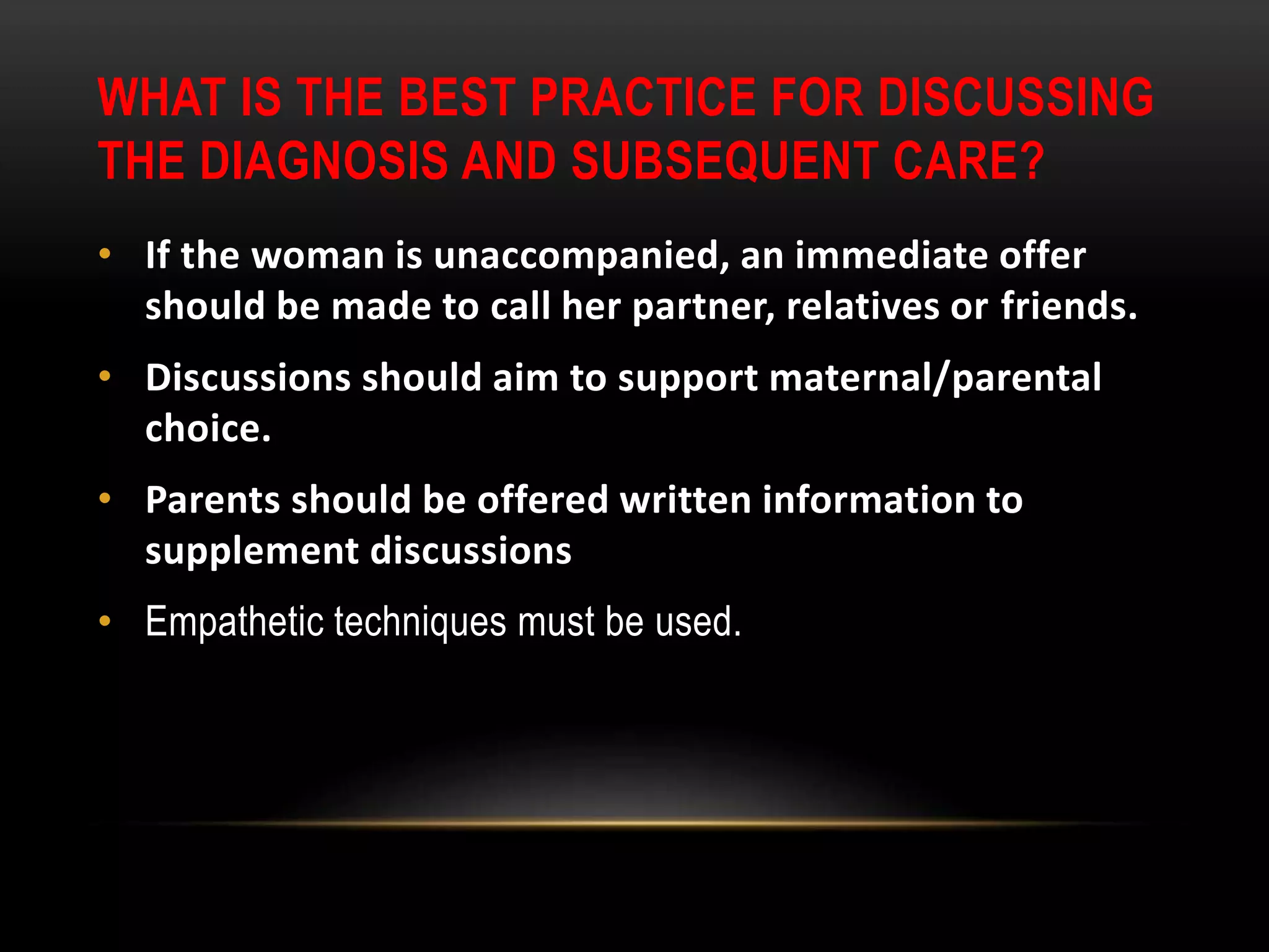 WHAT IS THE BEST PRACTICE FOR DISCUSSING
THE DIAGNOSIS AND SUBSEQUENT CARE?
• If the woman is unaccompanied, an immediate offer
should be made to call her partner, relatives or friends.
• Discussions should aim to support maternal/parental
choice.
• Parents should be offered written information to
supplement discussions
• Empathetic techniques must be used.
 