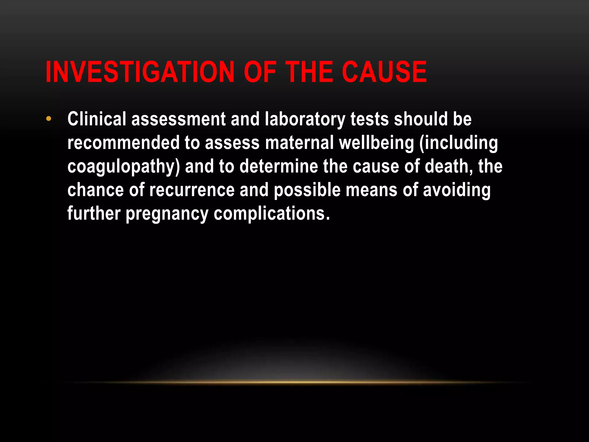 INVESTIGATION OF THE CAUSE
• Clinical assessment and laboratory tests should be
recommended to assess maternal wellbeing (including
coagulopathy) and to determine the cause of death, the
chance of recurrence and possible means of avoiding
further pregnancy complications.
 