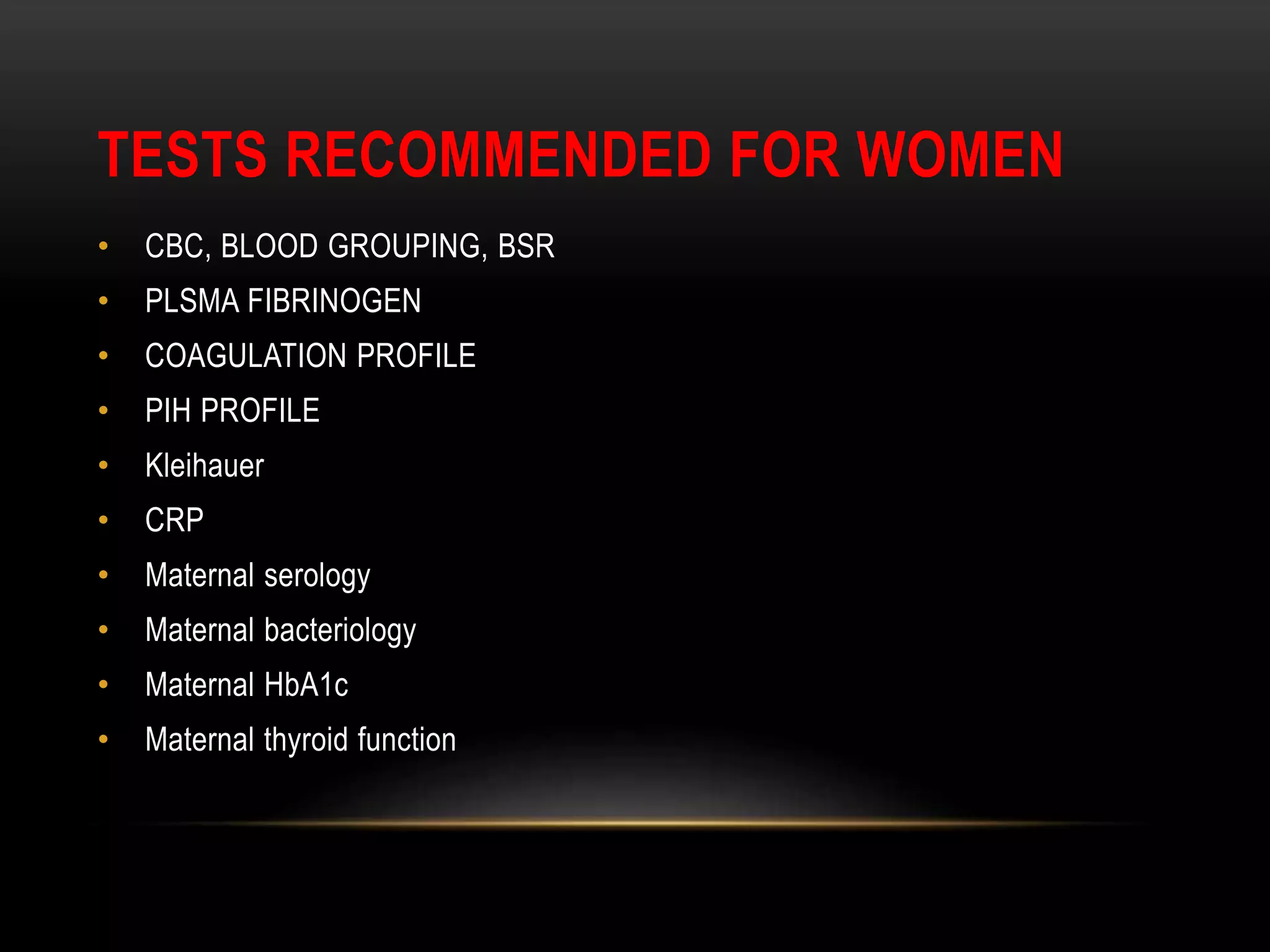 TESTS RECOMMENDED FOR WOMEN
• CBC, BLOOD GROUPING, BSR
• PLSMA FIBRINOGEN
• COAGULATION PROFILE
• PIH PROFILE
• Kleihauer
• CRP
• Maternal serology
• Maternal bacteriology
• Maternal HbA1c
• Maternal thyroid function
 