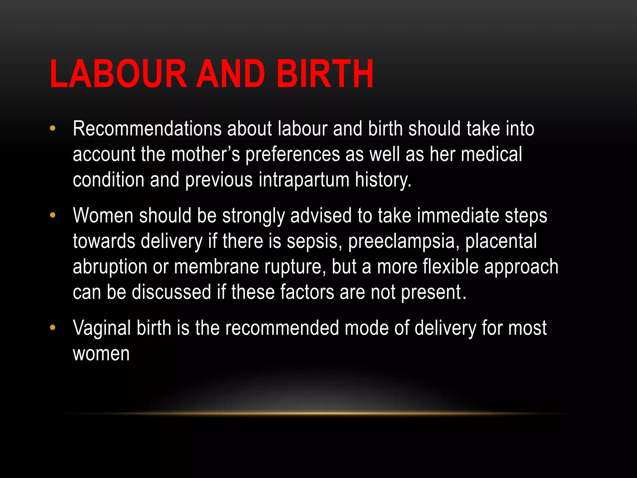 LABOUR AND BIRTH
• Recommendations about labour and birth should take into
account the mother’s preferences as well as her medical
condition and previous intrapartum history.
• Women should be strongly advised to take immediate steps
towards delivery if there is sepsis, preeclampsia, placental
abruption or membrane rupture, but a more flexible approach
can be discussed if these factors are not present.
• Vaginal birth is the recommended mode of delivery for most
women
 