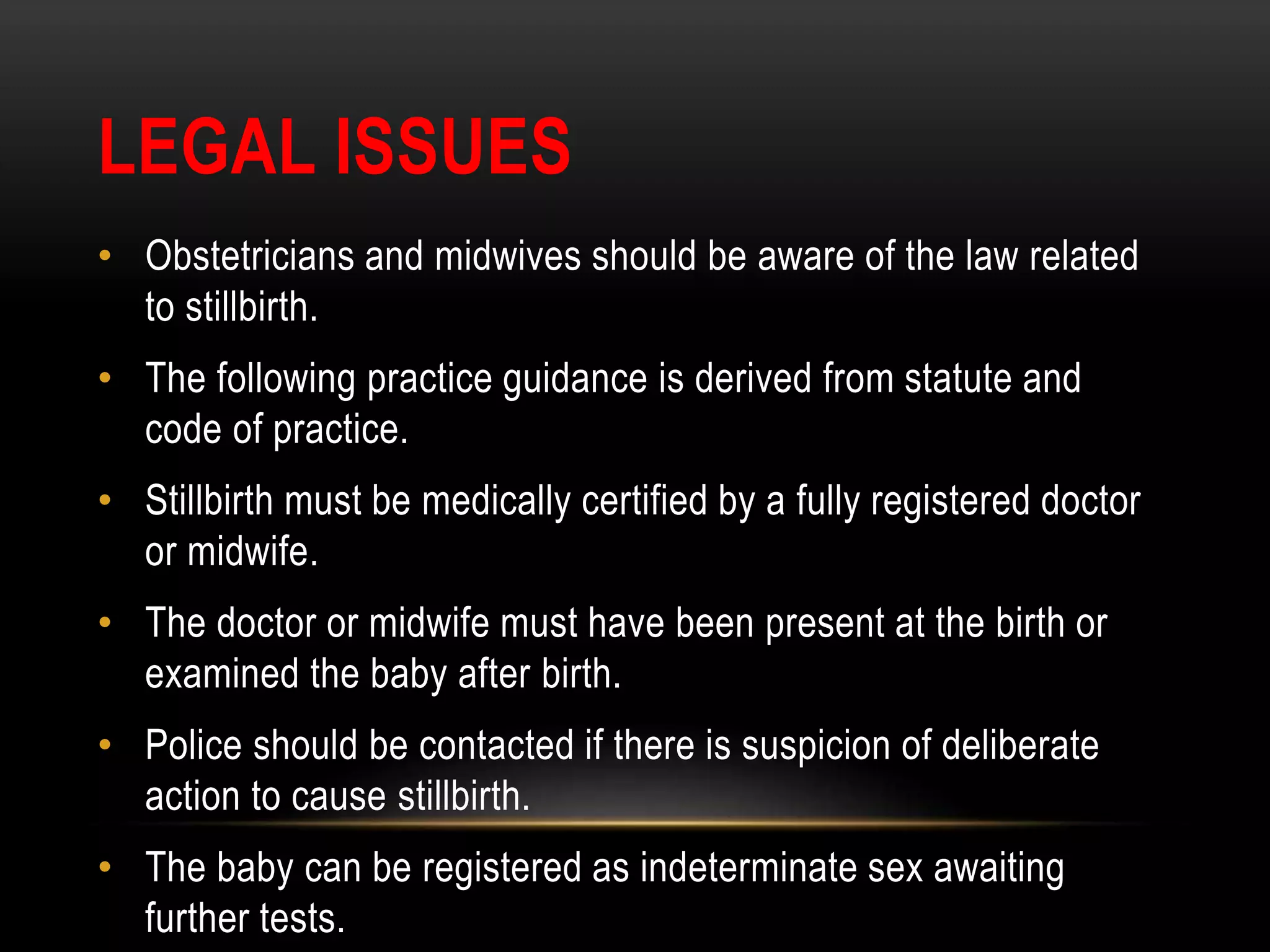 LEGAL ISSUES
• Obstetricians and midwives should be aware of the law related
to stillbirth.
• The following practice guidance is derived from statute and
code of practice.
• Stillbirth must be medically certified by a fully registered doctor
or midwife.
• The doctor or midwife must have been present at the birth or
examined the baby after birth.
• Police should be contacted if there is suspicion of deliberate
action to cause stillbirth.
• The baby can be registered as indeterminate sex awaiting
further tests.
 