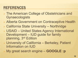 REFERENCES
 The American College of Obstetricians and
Gynaecologists
 Alberta Government on Contraceptive Health
 California State University – Northridge
 USAID – United States Agency International
Development – IUD guide for family
planning, 3rd Edition
 University of California – Berkeley, Patient
Information on IUD
 My great search engine – GOOGLE :p
12
 