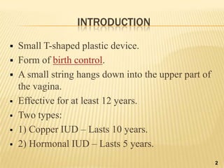 INTRODUCTION
 Small T-shaped plastic device.
 Form of birth control.
 A small string hangs down into the upper part of
the vagina.
 Effective for at least 12 years.
 Two types:
 1) Copper IUD – Lasts 10 years.
 2) Hormonal IUD – Lasts 5 years.
2
 