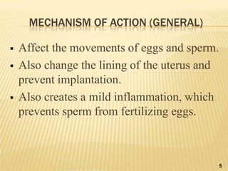 MECHANISM OF ACTION (GENERAL)
 Affect the movements of eggs and sperm.
 Also change the lining of the uterus and
prevent implantation.
 Also creates a mild inflammation, which
prevents sperm from fertilizing eggs.
5
 
