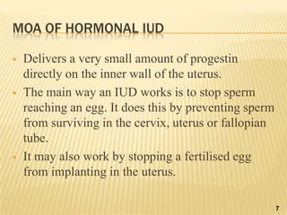 MOA OF HORMONAL IUD
 Delivers a very small amount of progestin
directly on the inner wall of the uterus.
 The main way an IUD works is to stop sperm
reaching an egg. It does this by preventing sperm
from surviving in the cervix, uterus or fallopian
tube.
 It may also work by stopping a fertilised egg
from implanting in the uterus.
7
 