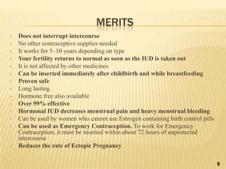 MERITS
 Does not interrupt intercourse
 No other contraceptive supplies needed
 It works for 5–10 years depending on type
 Your fertility returns to normal as soon as the IUD is taken out
 It is not affected by other medicines
 Can be inserted immediately after childbirth and while breastfeeding
 Proven safe
 Long lasting
 Hormone free also available
 Over 99% effective
 Hormonal IUD decreases menstrual pain and heavy menstrual bleeding
 Can be used by women who cannot use Estrogen containing birth control pills
 Can be used as Emergency Contraception. To work for Emergency
Contraception, it must be inserted within about 72 hours of unprotected
intercourse
 Reduces the rate of Ectopic Pregnancy
8
 