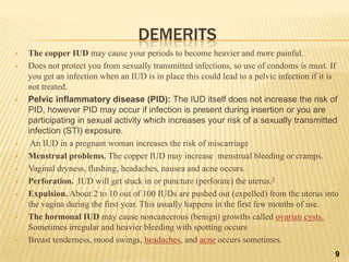 DEMERITS
 The copper IUD may cause your periods to become heavier and more painful.
 Does not protect you from sexually transmitted infections, so use of condoms is must. If
you get an infection when an IUD is in place this could lead to a pelvic infection if it is
not treated.
 Pelvic inflammatory disease (PID): The IUD itself does not increase the risk of
PID, however PID may occur if infection is present during insertion or you are
participating in sexual activity which increases your risk of a sexually transmitted
infection (STI) exposure.
 An IUD in a pregnant woman increases the risk of miscarriage
 Menstrual problems. The copper IUD may increase menstrual bleeding or cramps.
 Vaginal dryness, flushing, headaches, nausea and acne occurs.
 Perforation. IUD will get stuck in or puncture (perforate) the uterus.3
 Expulsion. About 2 to 10 out of 100 IUDs are pushed out (expelled) from the uterus into
the vagina during the first year. This usually happens in the first few months of use.
 The hormonal IUD may cause noncancerous (benign) growths called ovarian cysts.
Sometimes irregular and heavier bleeding with spotting occurs
 Breast tenderness, mood swings, headaches, and acne occurs sometimes.
9
 
