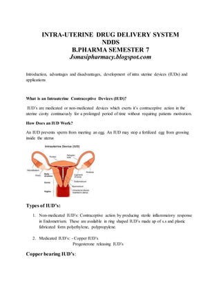 INTRA-UTERINE DRUG DELIVERY SYSTEM
NDDS
B.PHARMA SEMESTER 7
Jsmasipharmacy.blogspot.com
Introduction, advantages and disadvantages, development of intra uterine devices (IUDs) and
applications
What is an Intrauterine Contraceptive Devices (IUD)?
IUD’s are medicated or non-medicated devices which exerts it’s contraceptive action in the
uterine cavity continuously for a prolonged period of time without requiring patients motivation.
How Does an IUD Work?
An IUD prevents sperm from meeting an egg. An IUD may stop a fertilized egg from growing
inside the uterus
Types of IUD’s:
1. Non-medicated IUD’s: Contraceptive action by producing sterile inflammatory response
in Endometrium. These are available in ring shaped IUD’s made up of s.s and plastic
fabricated form polyethylene, polypropylene.
2. Medicated IUD’s: - Copper IUD’s
Progesterone releasing IUD’s
Copper bearing IUD’s:
 