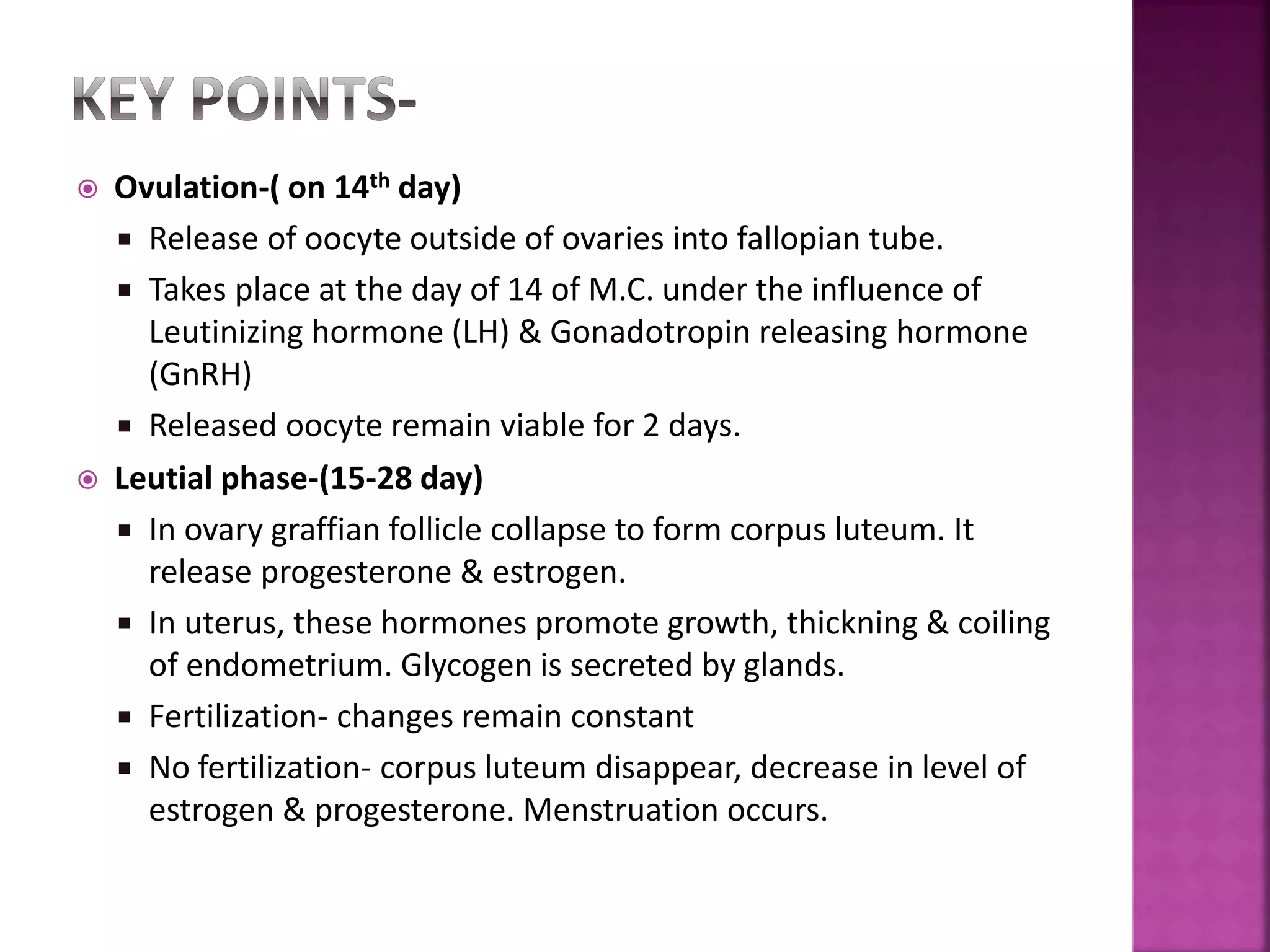  Ovulation-( on 14th day)
 Release of oocyte outside of ovaries into fallopian tube.
 Takes place at the day of 14 of M.C. under the influence of
Leutinizing hormone (LH) & Gonadotropin releasing hormone
(GnRH)
 Released oocyte remain viable for 2 days.
 Leutial phase-(15-28 day)
 In ovary graffian follicle collapse to form corpus luteum. It
release progesterone & estrogen.
 In uterus, these hormones promote growth, thickning & coiling
of endometrium. Glycogen is secreted by glands.
 Fertilization- changes remain constant
 No fertilization- corpus luteum disappear, decrease in level of
estrogen & progesterone. Menstruation occurs.
 