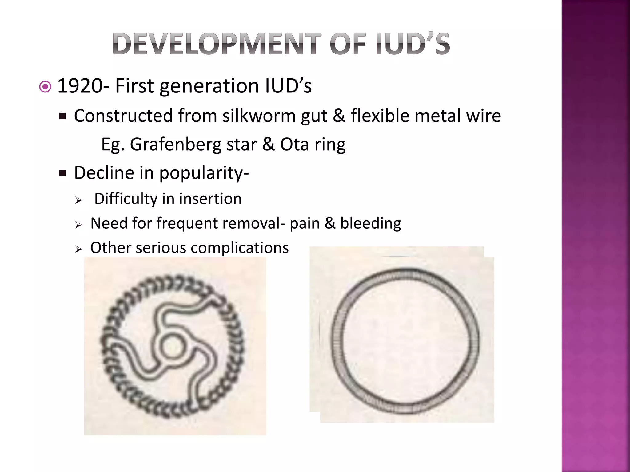  1920- First generation IUD’s
 Constructed from silkworm gut & flexible metal wire
Eg. Grafenberg star & Ota ring
 Decline in popularity-
 Difficulty in insertion
 Need for frequent removal- pain & bleeding
 Other serious complications
 