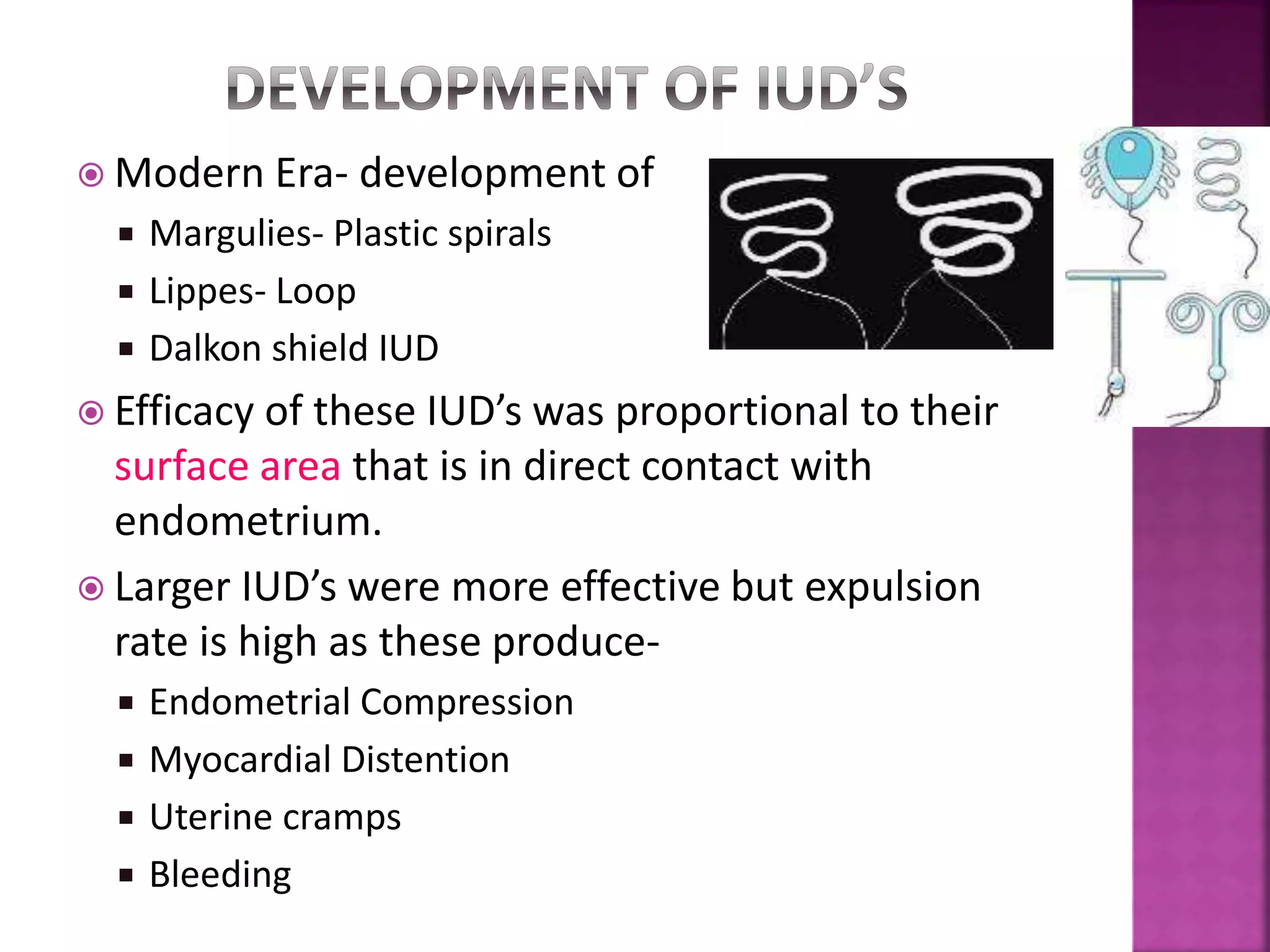  Modern Era- development of
 Margulies- Plastic spirals
 Lippes- Loop
 Dalkon shield IUD
 Efficacy of these IUD’s was proportional to their
surface area that is in direct contact with
endometrium.
 Larger IUD’s were more effective but expulsion
rate is high as these produce-
 Endometrial Compression
 Myocardial Distention
 Uterine cramps
 Bleeding
 
