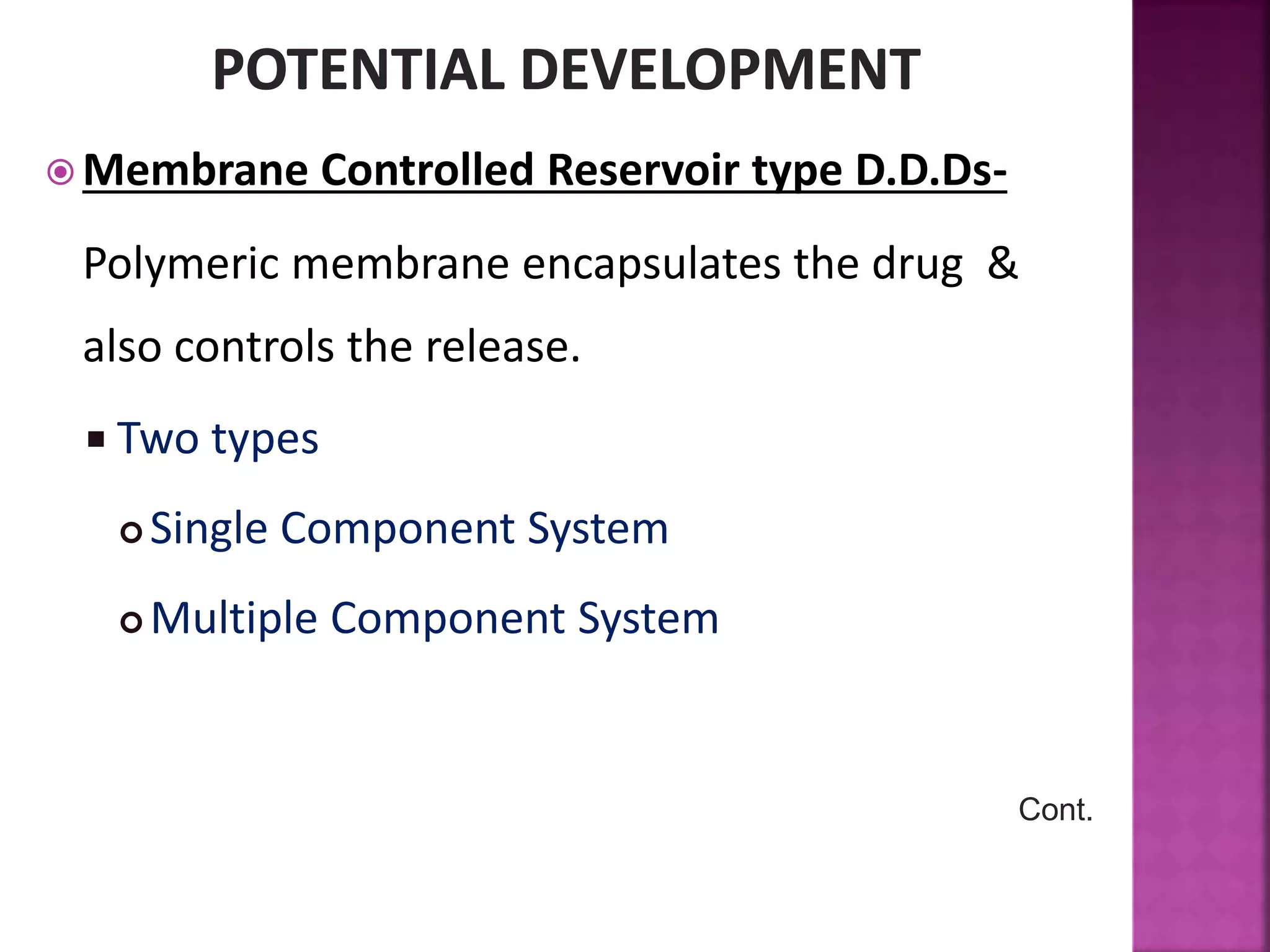  Membrane Controlled Reservoir type D.D.Ds-
Polymeric membrane encapsulates the drug &
also controls the release.
 Two types
 Single Component System
 Multiple Component System
Cont.
 