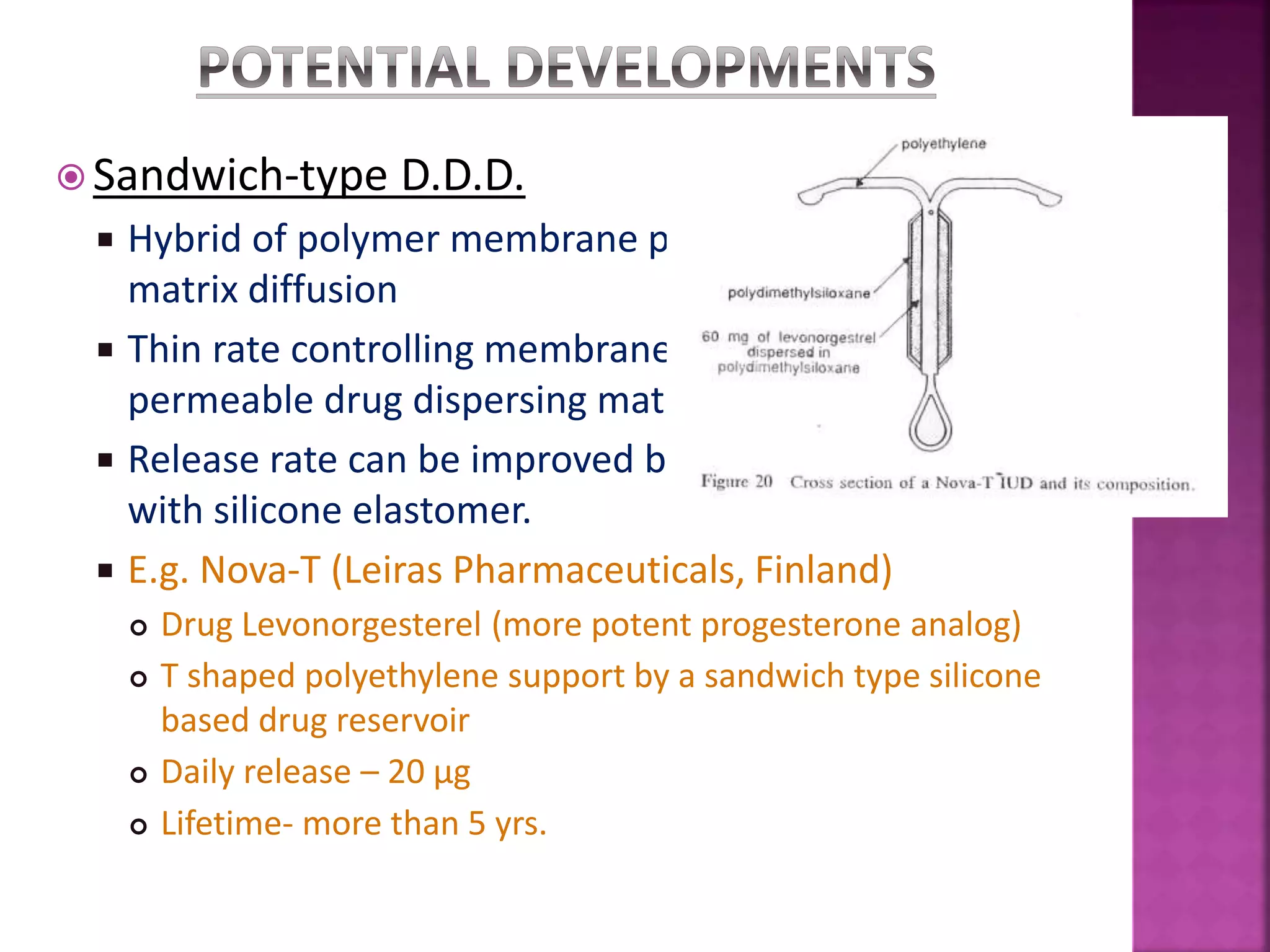  Sandwich-type D.D.D.
 Hybrid of polymer membrane permeation with polymer
matrix diffusion
 Thin rate controlling membrane encapsulates a high
permeable drug dispersing matrix.
 Release rate can be improved by coating porous support
with silicone elastomer.
 E.g. Nova-T (Leiras Pharmaceuticals, Finland)
 Drug Levonorgesterel (more potent progesterone analog)
 T shaped polyethylene support by a sandwich type silicone
based drug reservoir
 Daily release – 20 µg
 Lifetime- more than 5 yrs.
 
