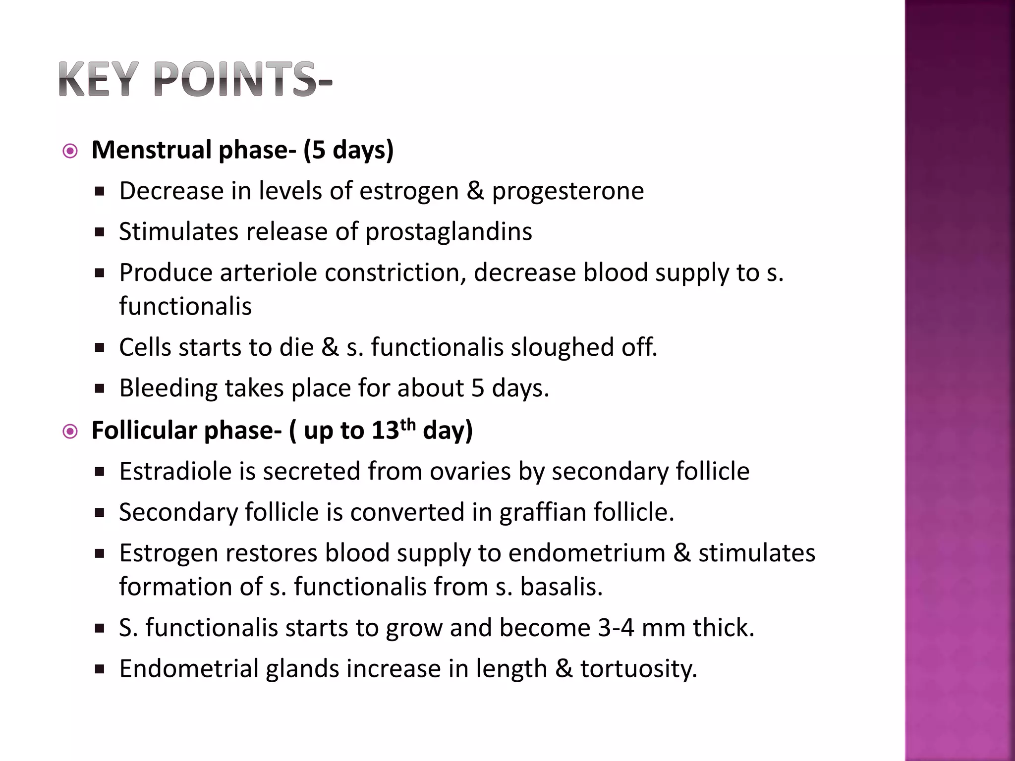  Menstrual phase- (5 days)
 Decrease in levels of estrogen & progesterone
 Stimulates release of prostaglandins
 Produce arteriole constriction, decrease blood supply to s.
functionalis
 Cells starts to die & s. functionalis sloughed off.
 Bleeding takes place for about 5 days.
 Follicular phase- ( up to 13th day)
 Estradiole is secreted from ovaries by secondary follicle
 Secondary follicle is converted in graffian follicle.
 Estrogen restores blood supply to endometrium & stimulates
formation of s. functionalis from s. basalis.
 S. functionalis starts to grow and become 3-4 mm thick.
 Endometrial glands increase in length & tortuosity.
 