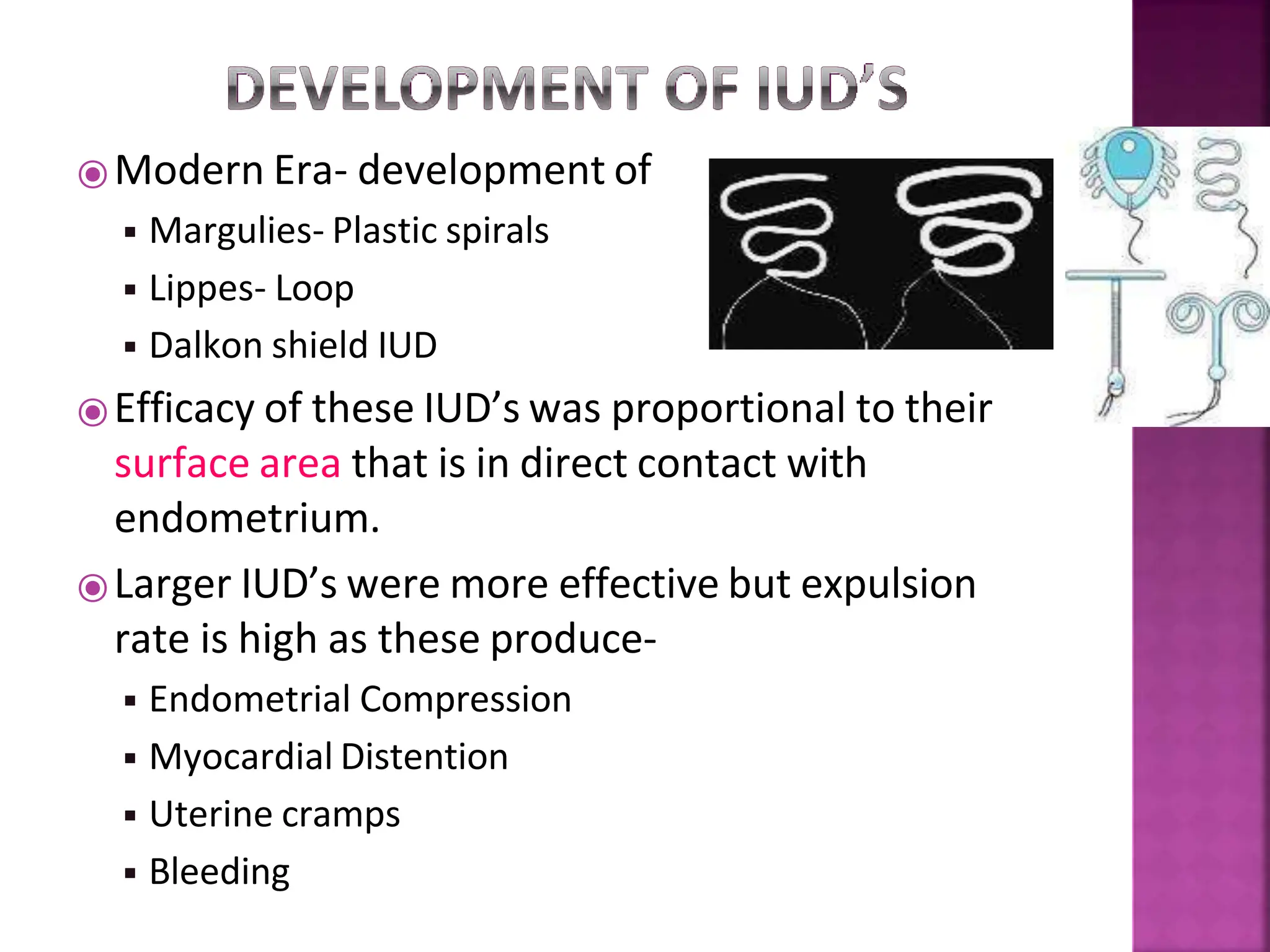 ⦿Modern Era- development of
◾ Margulies- Plastic spirals
◾ Lippes- Loop
◾ Dalkon shield IUD
⦿Efficacy of these IUD’s was proportional to their
surface area that is in direct contact with
endometrium.
⦿Larger IUD’s were more effective but expulsion
rate is high as these produce-
◾ Endometrial Compression
◾ Myocardial Distention
◾ Uterine cramps
◾ Bleeding
 