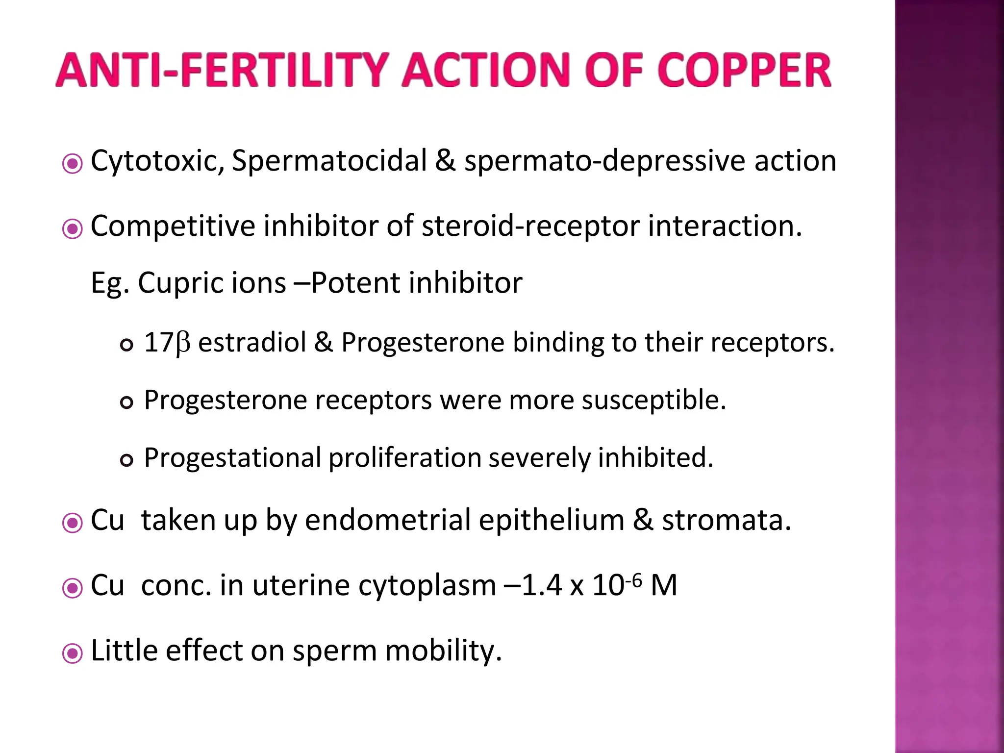 ⦿ Cytotoxic, Spermatocidal & spermato-depressive action
⦿ Competitive inhibitor of steroid-receptor interaction.
Eg. Cupric ions –Potent inhibitor
 17 estradiol & Progesterone binding to their receptors.
 Progesterone receptors were more susceptible.
 Progestational proliferation severely inhibited.
⦿ Cu taken up by endometrial epithelium & stromata.
⦿ Cu conc. in uterine cytoplasm –1.4 x 10-6 M
⦿ Little effect on sperm mobility.
 