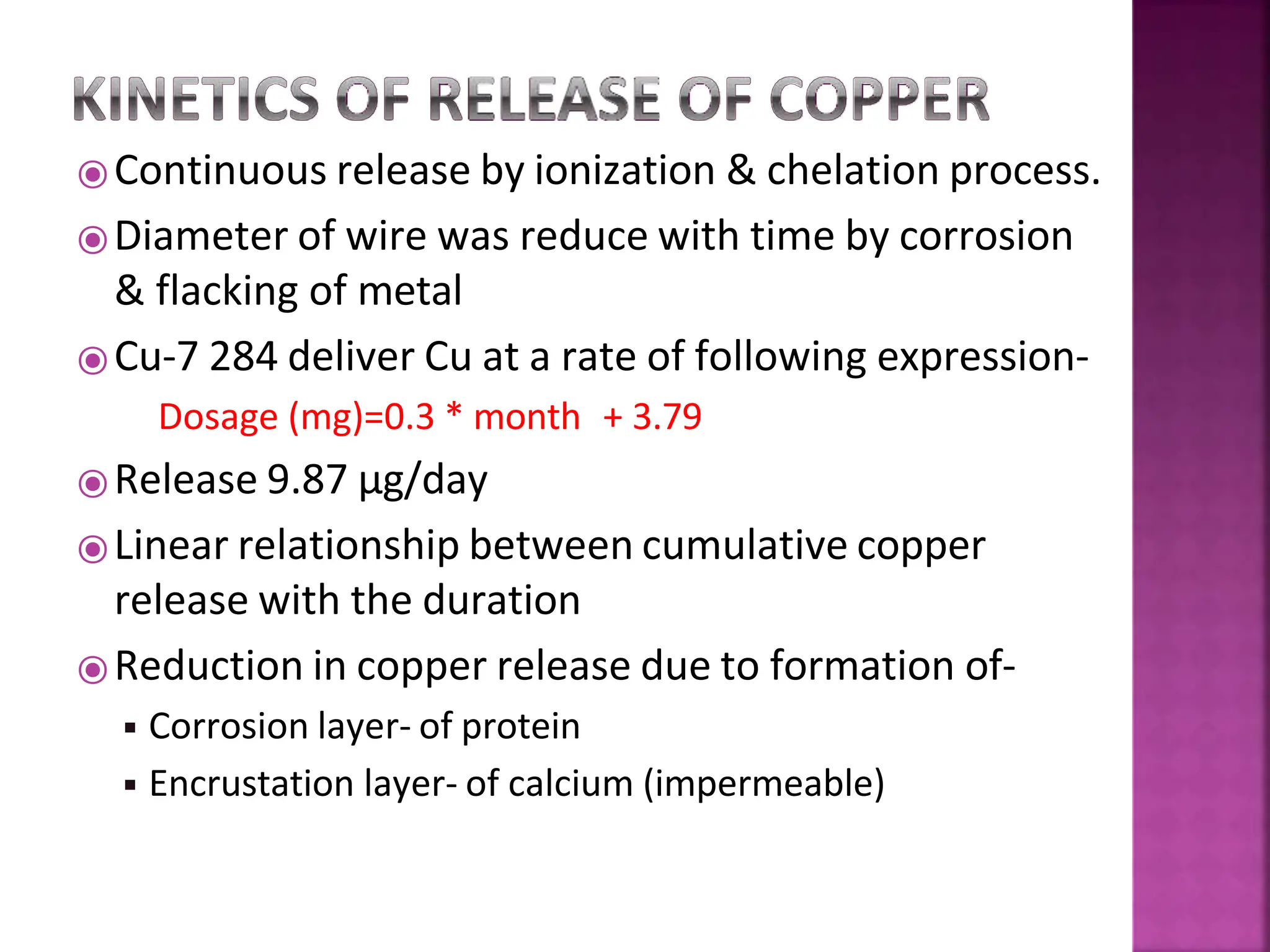 ⦿Continuous release by ionization & chelation process.
⦿Diameter of wire was reduce with time by corrosion
& flacking of metal
⦿Cu-7 284 deliver Cu at a rate of following expression-
Dosage (mg)=0.3 * month + 3.79
⦿Release 9.87 µg/day
⦿Linear relationship between cumulative copper
release with the duration
⦿Reduction in copper release due to formation of-
◾ Corrosion layer- of protein
◾ Encrustation layer- of calcium (impermeable)
 