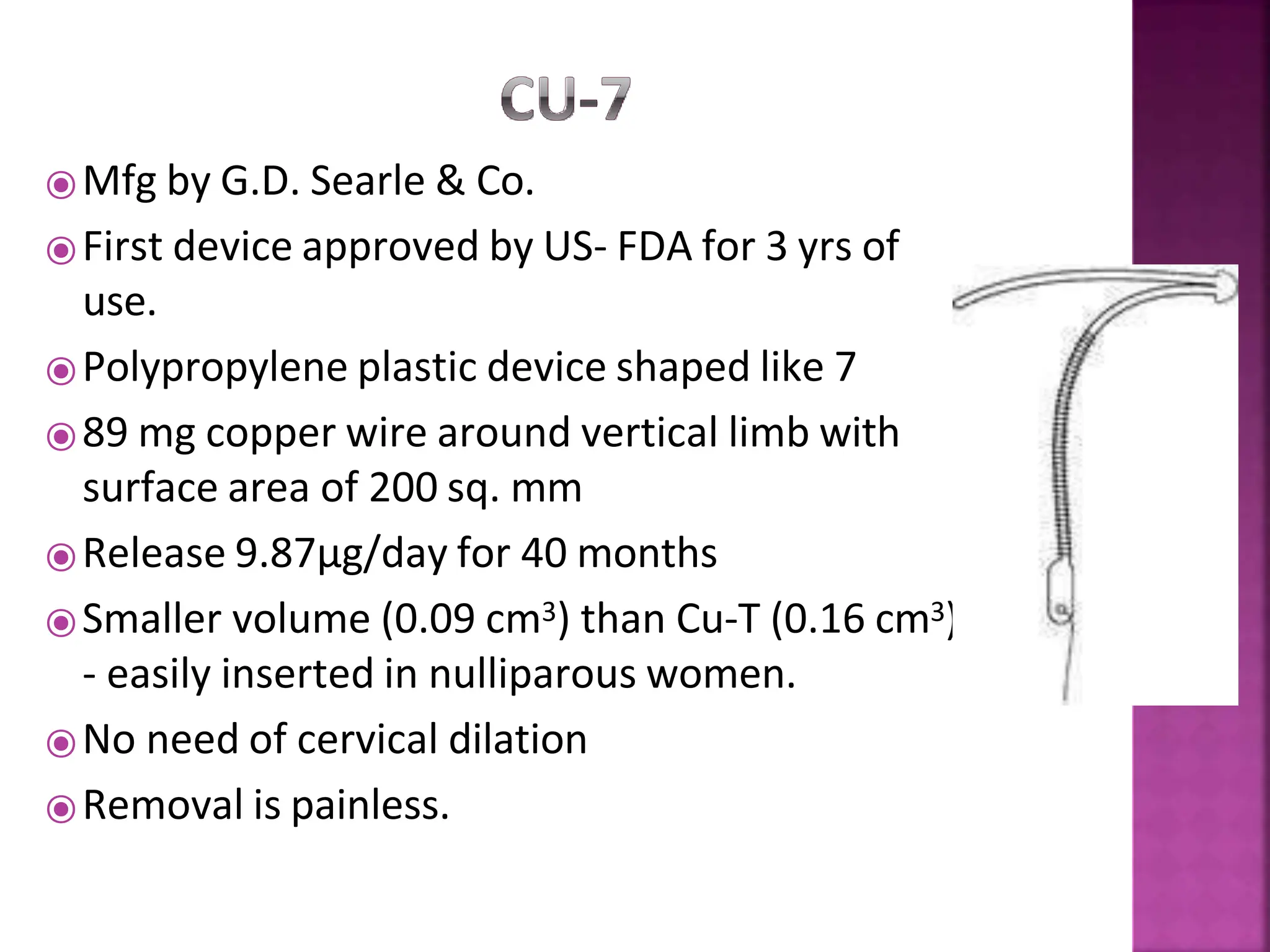 ⦿Mfg by G.D. Searle & Co.
⦿First device approved by US- FDA for 3 yrs of
use.
⦿Polypropylene plastic device shaped like 7
⦿89 mg copper wire around vertical limb with
surface area of 200 sq. mm
⦿Release 9.87µg/day for 40 months
⦿Smaller volume (0.09 cm3) than Cu-T (0.16 cm3)
- easily inserted in nulliparous women.
⦿No need of cervical dilation
⦿Removal is painless.
 