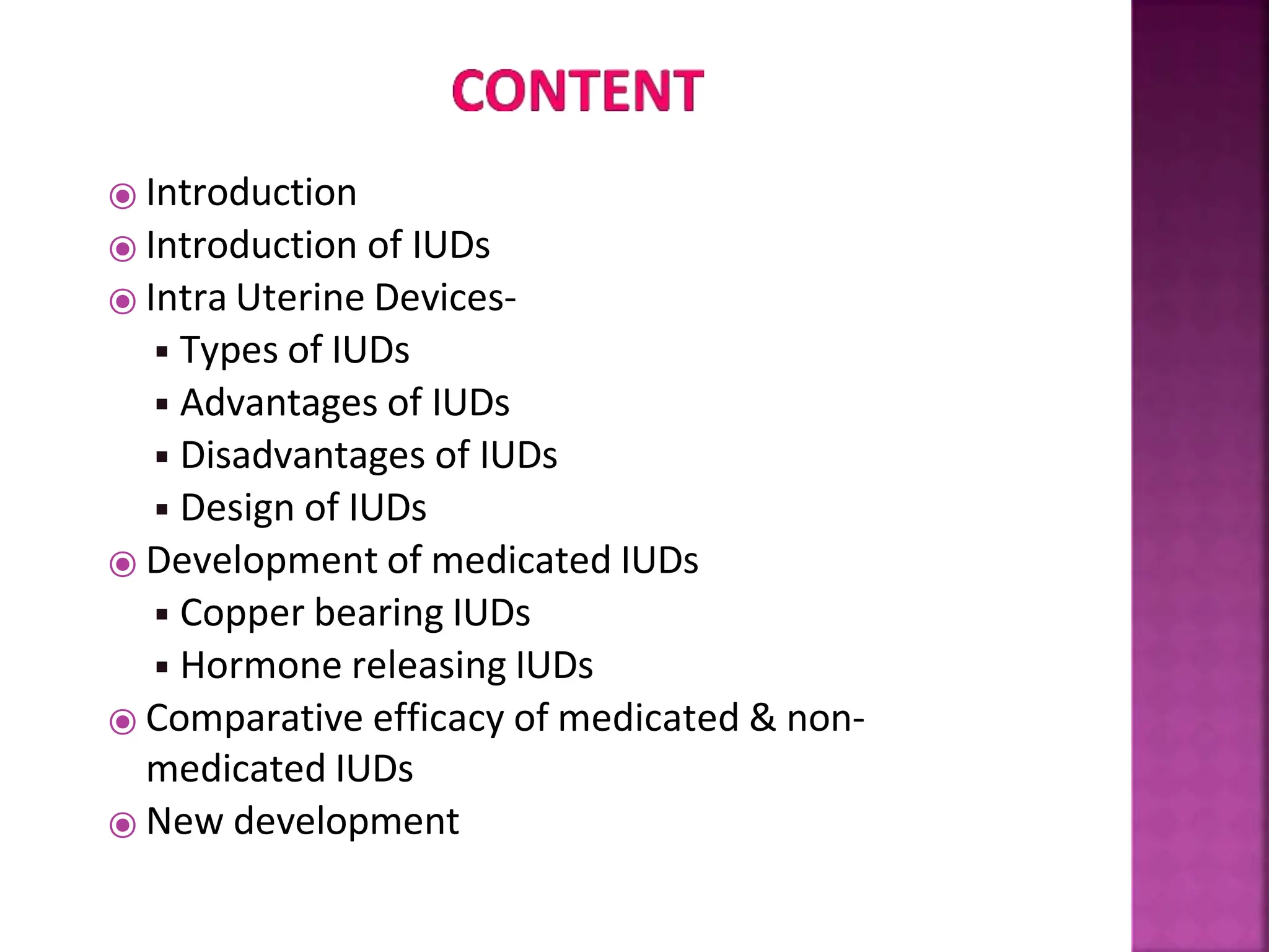 ⦿ Introduction
⦿ Introduction of IUDs
⦿ Intra Uterine Devices-
◾Types of IUDs
◾Advantages of IUDs
◾Disadvantages of IUDs
◾Design of IUDs
⦿ Development of medicated IUDs
◾Copper bearing IUDs
◾Hormone releasing IUDs
⦿ Comparative efficacy of medicated & non-
medicated IUDs
⦿ New development
 