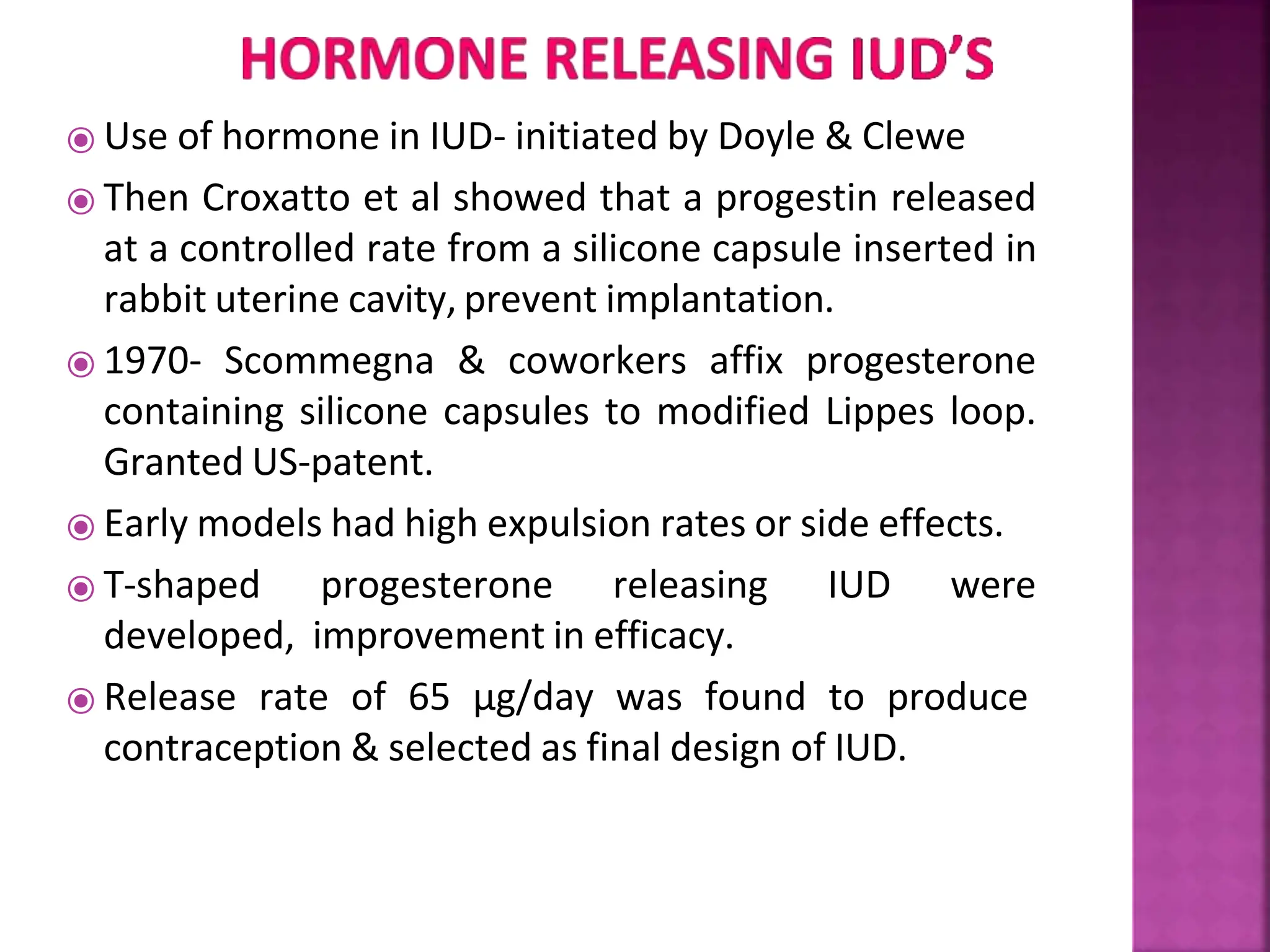 ⦿ Use of hormone in IUD- initiated by Doyle & Clewe
⦿ Then Croxatto et al showed that a progestin released
at a controlled rate from a silicone capsule inserted in
rabbit uterine cavity, prevent implantation.
⦿ 1970- Scommegna & coworkers affix progesterone
containing silicone capsules to modified Lippes loop.
Granted US-patent.
⦿ Early models had high expulsion rates or side effects.
⦿ T-shaped progesterone releasing IUD were
developed, improvement in efficacy.
⦿ Release rate of 65 µg/day was found to produce
contraception & selected as final design of IUD.
 