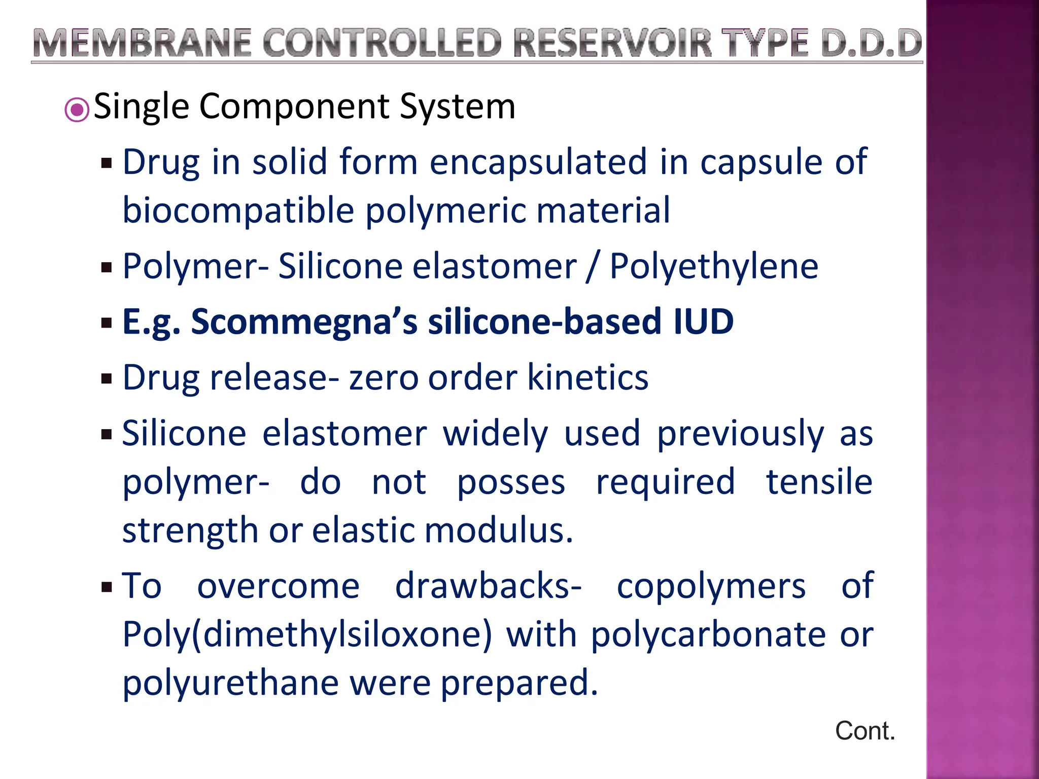 ⦿Single Component System
◾Drug in solid form encapsulated in capsule of
biocompatible polymeric material
◾Polymer- Silicone elastomer / Polyethylene
◾E.g. Scommegna’s silicone-based IUD
◾Drug release- zero order kinetics
◾Silicone elastomer widely used previously as
polymer- do not posses required tensile
strength or elastic modulus.
◾To overcome drawbacks- copolymers of
Poly(dimethylsiloxone) with polycarbonate or
polyurethane were prepared.
Cont.
 