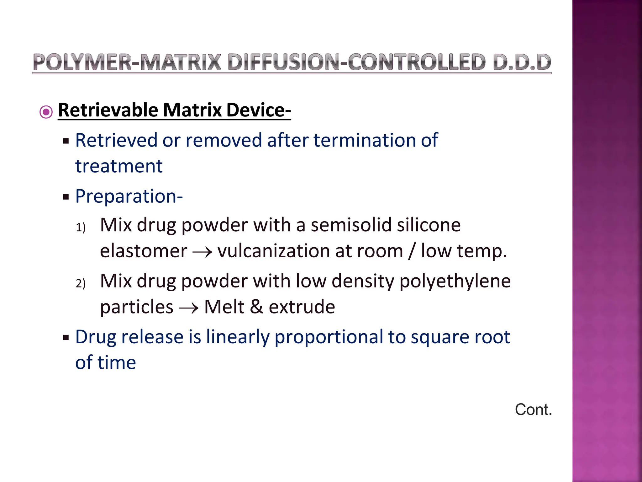⦿ Retrievable Matrix Device-
◾Retrieved or removed after termination of
treatment
◾Preparation-
1) Mix drug powder with a semisolid silicone
elastomer  vulcanization at room / low temp.
2) Mix drug powder with low density polyethylene
particles  Melt & extrude
◾Drug release is linearly proportional to square root
of time
Cont.
 