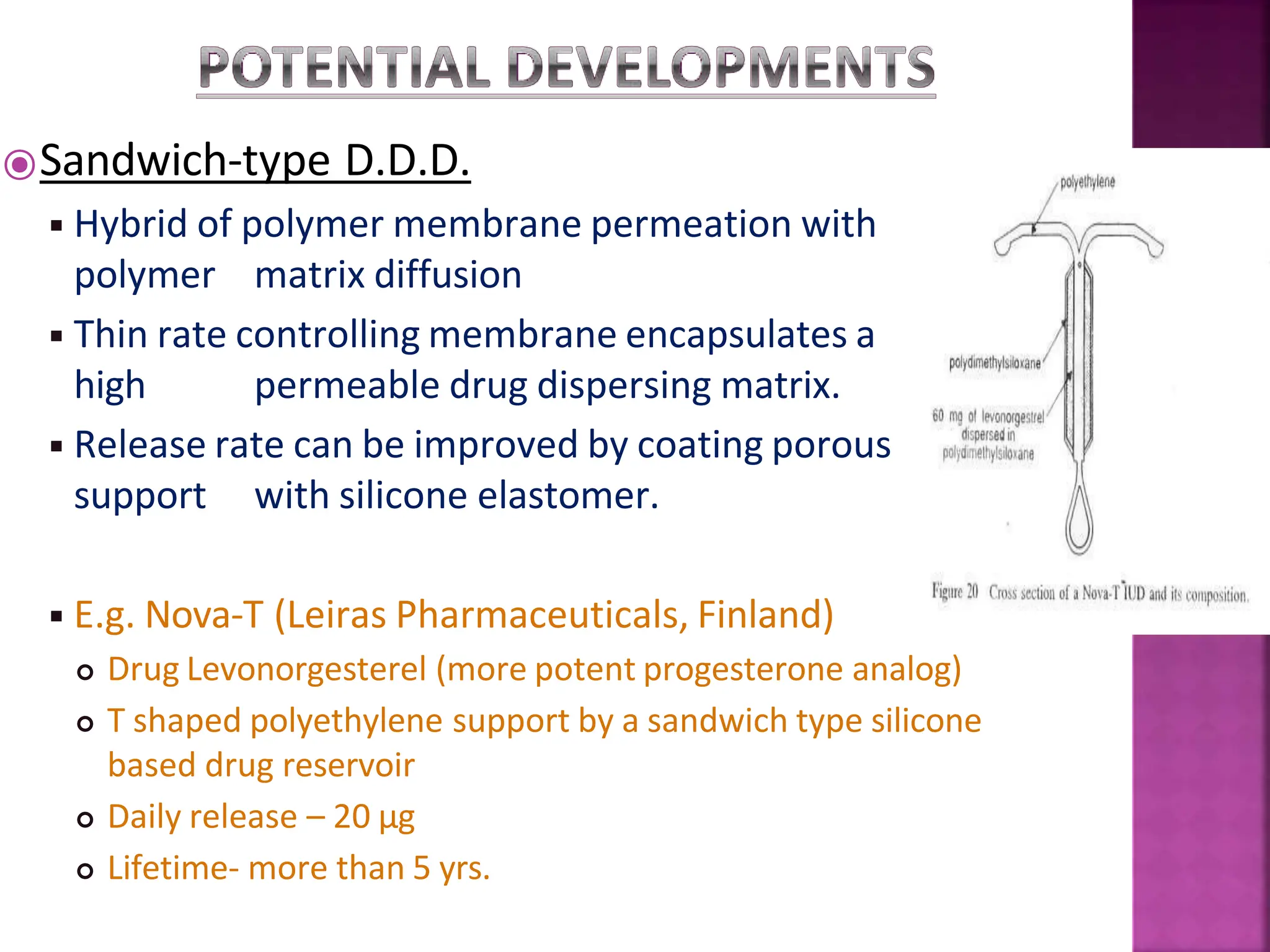 ⦿Sandwich-type D.D.D.
◾Hybrid of polymer membrane permeation with
polymer matrix diffusion
◾Thin rate controlling membrane encapsulates a
high permeable drug dispersing matrix.
◾Release rate can be improved by coating porous
support with silicone elastomer.
◾E.g. Nova-T (Leiras Pharmaceuticals, Finland)
 Drug Levonorgesterel (more potent progesterone analog)
 T shaped polyethylene support by a sandwich type silicone
based drug reservoir
 Daily release – 20 µg
 Lifetime- more than 5 yrs.
 