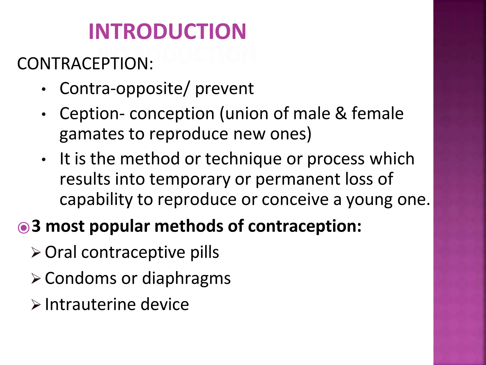 INTRODUCTION
CONTRACEPTION:
• Contra-opposite/ prevent
• Ception- conception (union of male & female
gamates to reproduce new ones)
• It is the method or technique or process which
results into temporary or permanent loss of
capability to reproduce or conceive a young one.
⦿3 most popular methods of contraception:
 Oral contraceptive pills
 Condoms or diaphragms
 Intrauterine device
 