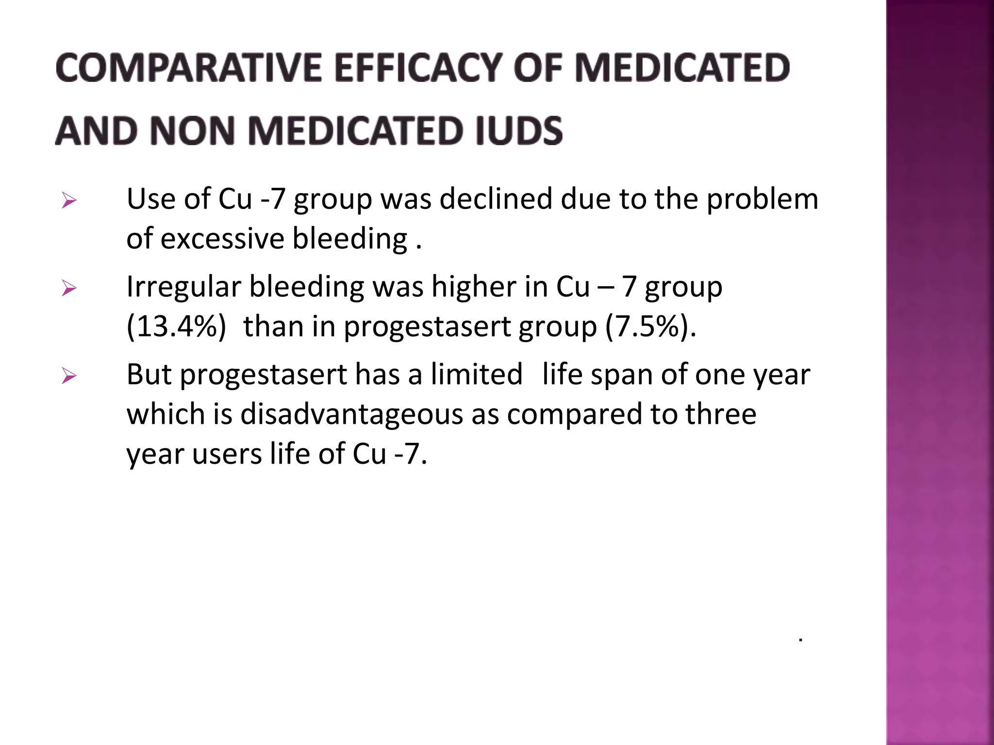 Use of Cu -7 group was declined due to the problem
of excessive bleeding .
 Irregular bleeding was higher in Cu – 7 group
(13.4%) than in progestasert group (7.5%).
 But progestasert has a limited life span of one year
which is disadvantageous as compared to three
year users life of Cu -7.
.
 