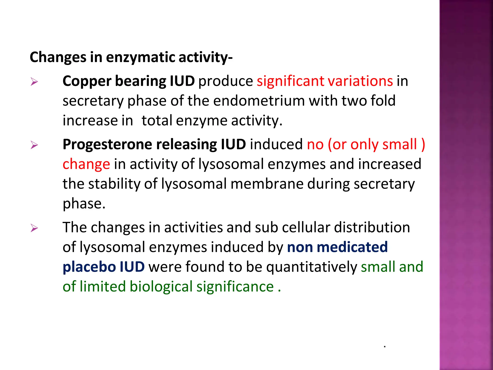 Changes in enzymatic activity-
 Copper bearing IUD produce significant variations in
secretary phase of the endometrium with two fold
increase in total enzyme activity.
 Progesterone releasing IUD induced no (or only small )
change in activity of lysosomal enzymes and increased
the stability of lysosomal membrane during secretary
phase.
 The changes in activities and sub cellular distribution
of lysosomal enzymes induced by non medicated
placebo IUD were found to be quantitatively small and
of limited biological significance .
.
 