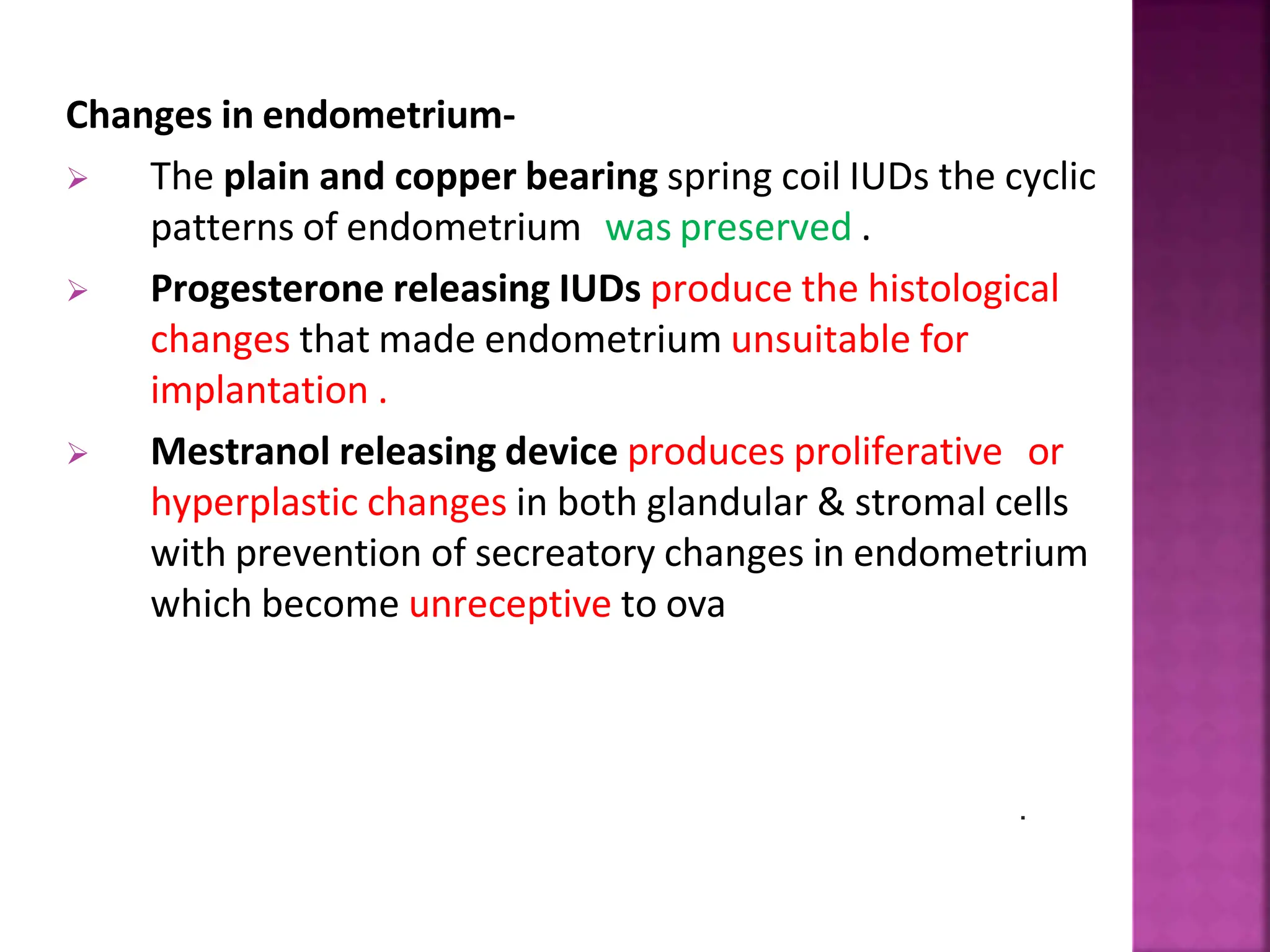 Changes in endometrium-
 The plain and copper bearing spring coil IUDs the cyclic
patterns of endometrium was preserved .
 Progesterone releasing IUDs produce the histological
changes that made endometrium unsuitable for
implantation .
 Mestranol releasing device produces proliferative or
hyperplastic changes in both glandular & stromal cells
with prevention of secreatory changes in endometrium
which become unreceptive to ova
.
 