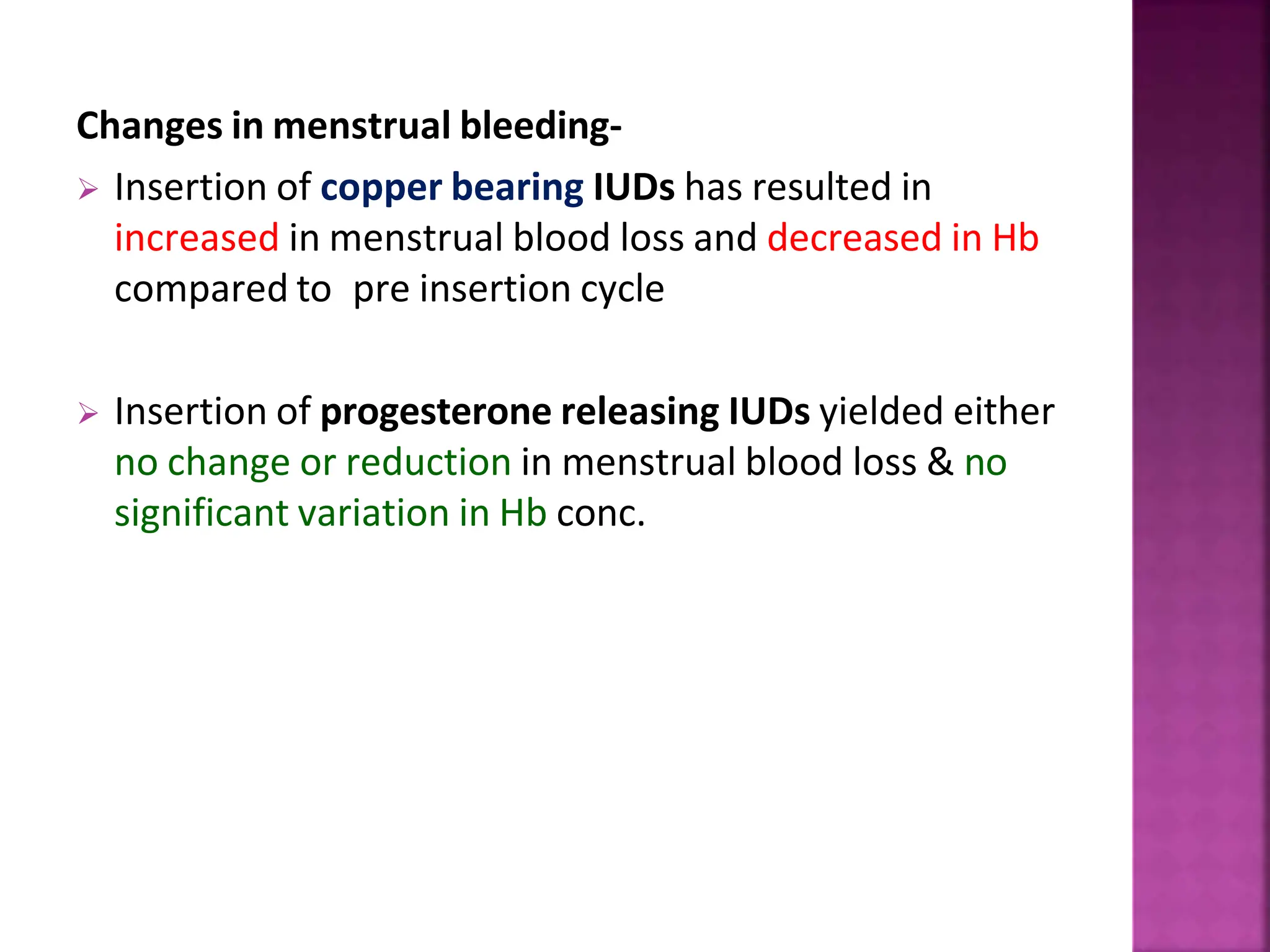 Changes in menstrual bleeding-
 Insertion of copper bearing IUDs has resulted in
increased in menstrual blood loss and decreased in Hb
compared to pre insertion cycle
 Insertion of progesterone releasing IUDs yielded either
no change or reduction in menstrual blood loss & no
significant variation in Hb conc.
 