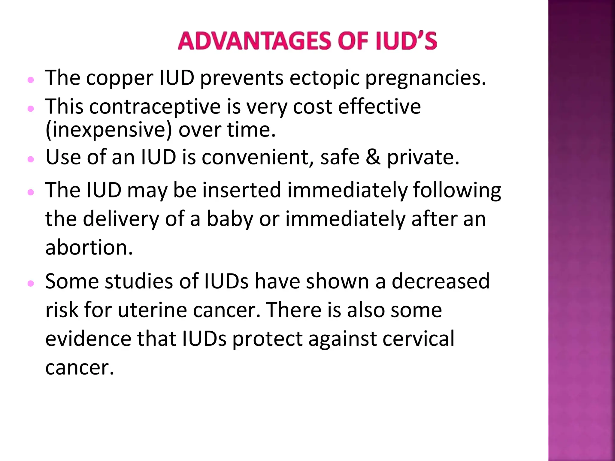  The copper IUD prevents ectopic pregnancies.
 This contraceptive is very cost effective
(inexpensive) over time.
 Use of an IUD is convenient, safe & private.
 The IUD may be inserted immediately following
the delivery of a baby or immediately after an
abortion.
 Some studies of IUDs have shown a decreased
risk for uterine cancer. There is also some
evidence that IUDs protect against cervical
cancer.
 