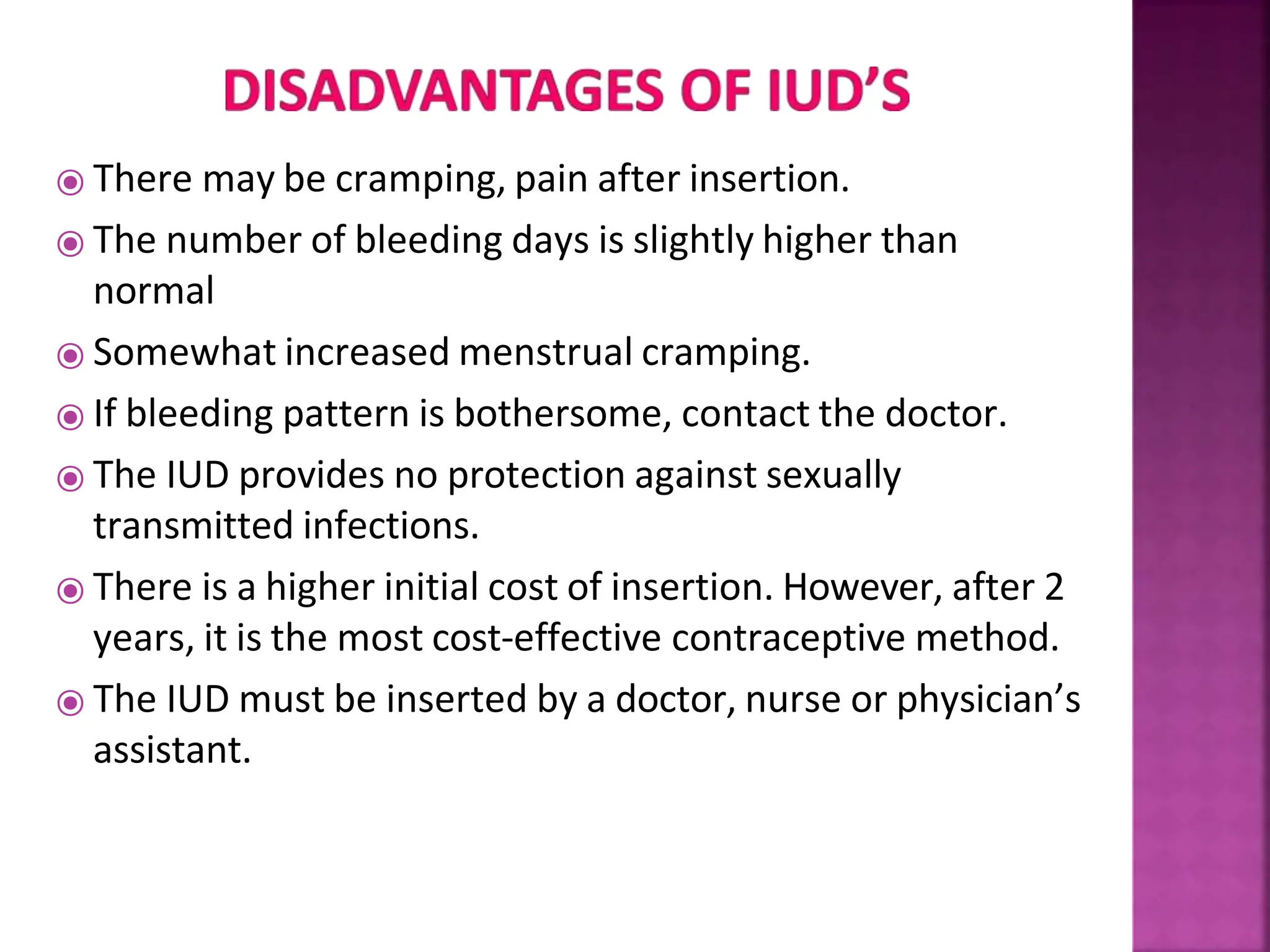 ⦿ There may be cramping, pain after insertion.
⦿ The number of bleeding days is slightly higher than
normal
⦿ Somewhat increased menstrual cramping.
⦿ If bleeding pattern is bothersome, contact the doctor.
⦿ The IUD provides no protection against sexually
transmitted infections.
⦿ There is a higher initial cost of insertion. However, after 2
years, it is the most cost-effective contraceptive method.
⦿ The IUD must be inserted by a doctor, nurse or physician’s
assistant.
 