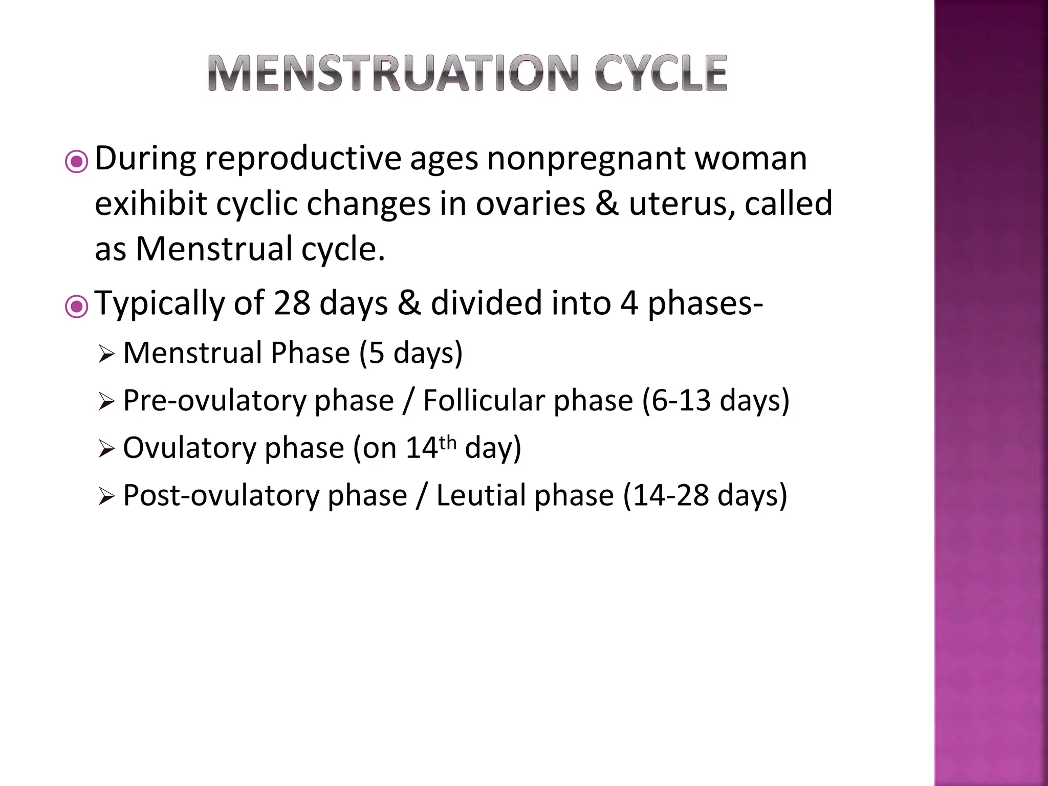 ⦿During reproductive ages nonpregnant woman
exihibit cyclic changes in ovaries & uterus, called
as Menstrual cycle.
⦿Typically of 28 days & divided into 4 phases-
 Menstrual Phase (5 days)
 Pre-ovulatory phase / Follicular phase (6-13 days)
 Ovulatory phase (on 14th day)
 Post-ovulatory phase / Leutial phase (14-28 days)
 
