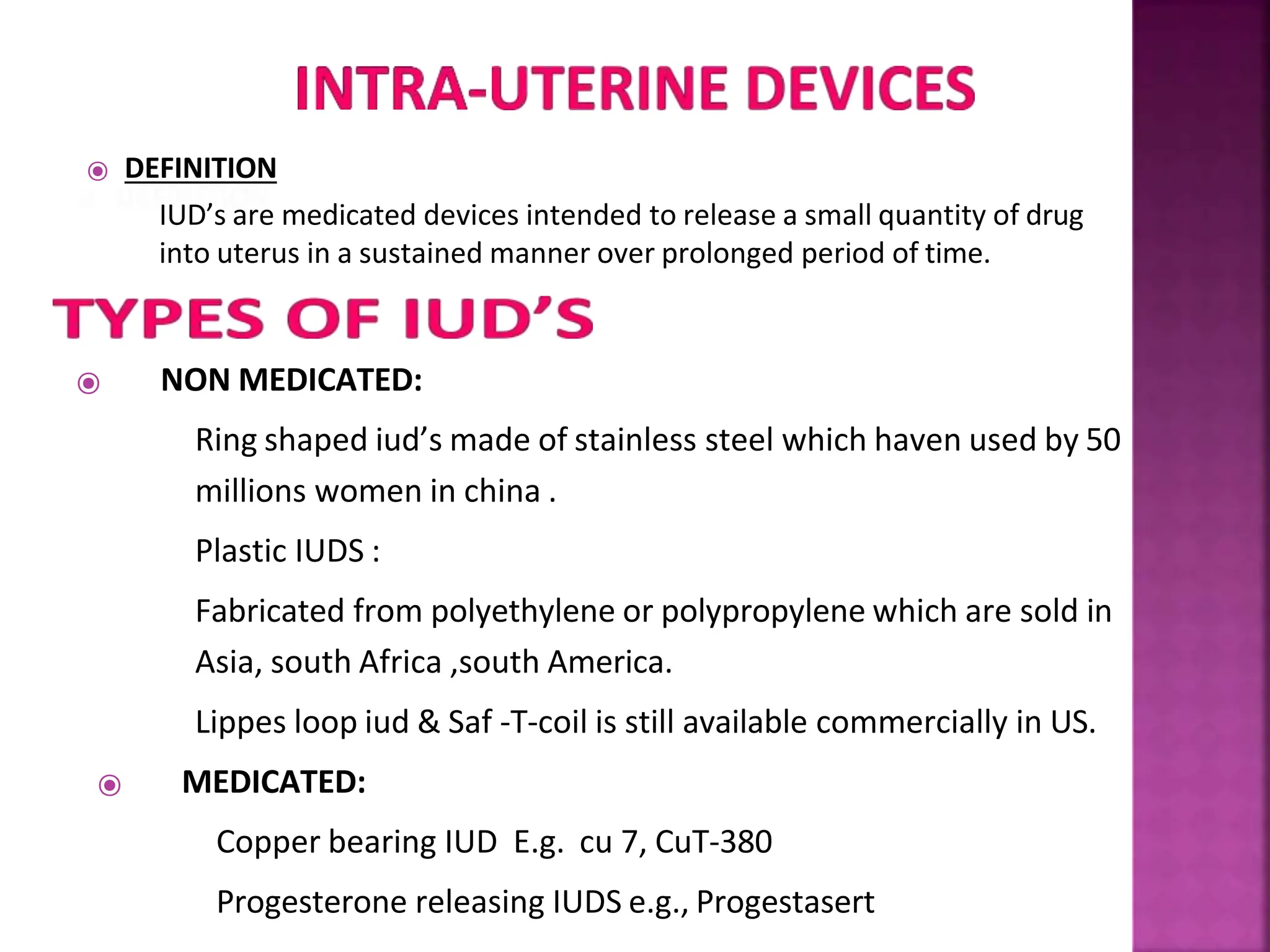 ⦿ DEFINITION
IUD’s are medicated devices intended to release a small quantity of drug
into uterus in a sustained manner over prolonged period of time.
⦿ NON MEDICATED:
Ring shaped iud’s made of stainless steel which haven used by 50
millions women in china .
Plastic IUDS :
Fabricated from polyethylene or polypropylene which are sold in
Asia, south Africa ,south America.
Lippes loop iud & Saf -T-coil is still available commercially in US.
⦿ MEDICATED:
Copper bearing IUD E.g. cu 7, CuT-380
Progesterone releasing IUDS e.g., Progestasert
 