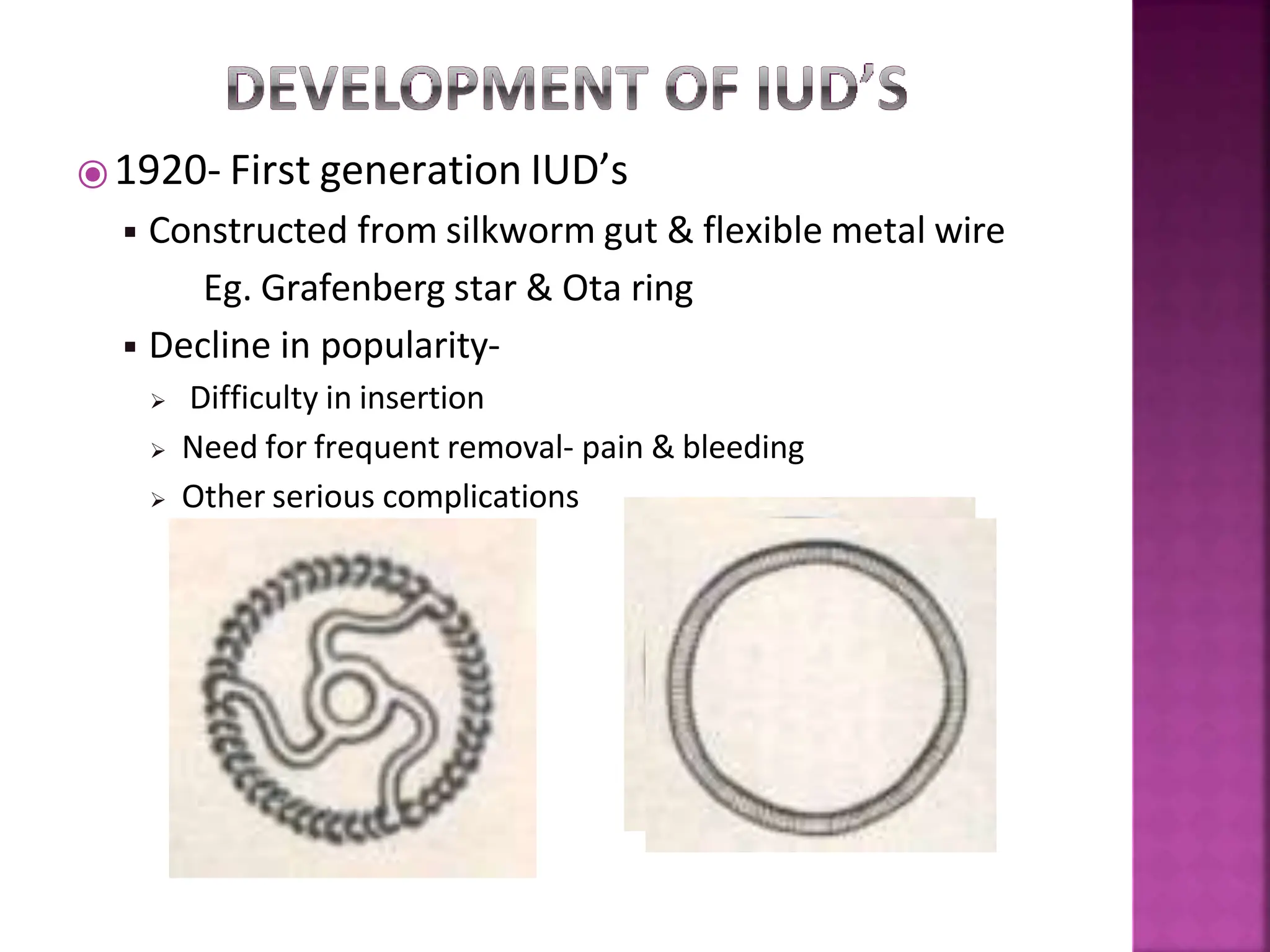 ⦿1920- First generation IUD’s
◾ Constructed from silkworm gut & flexible metal wire
Eg. Grafenberg star & Ota ring
◾ Decline in popularity-
 Difficulty in insertion
 Need for frequent removal- pain & bleeding
 Other serious complications
 
