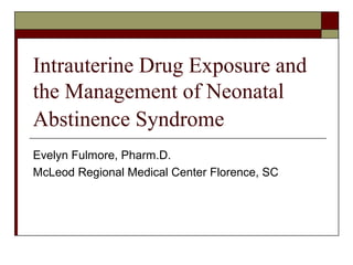 Intrauterine Drug Exposure and 
the Management of Neonatal 
Abstinence Syndrome 
Evelyn Fulmore, Pharm.D. 
McLeod Regional Medical Center Florence, SC 
 