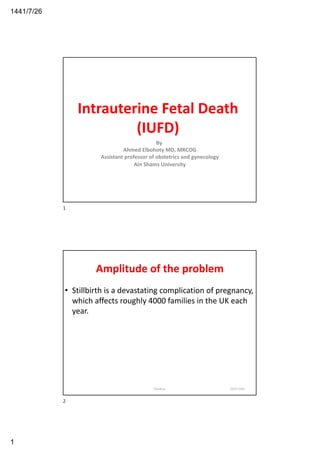26/7/1441
1
Intrauterine Fetal Death
(IUFD)
By
Ahmed Elbohoty MD, MRCOG
Assistant professor of obstetrics and gynecology
Ain Shams University
1
Amplitude of the problem
• Stillbirth is a devastating complication of pregnancy,
which affects roughly 4000 families in the UK each
year.
20/03/2020Elbohoty
2
 