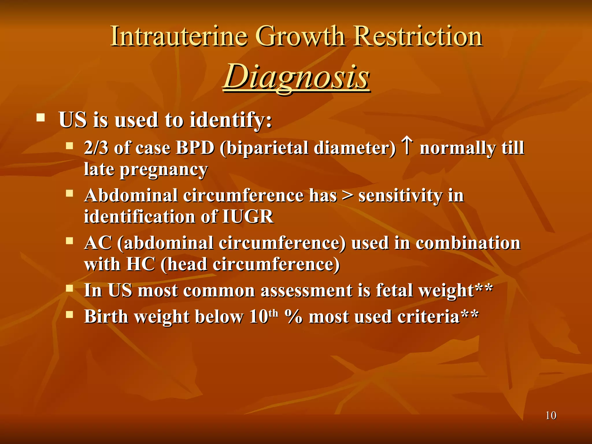Intrauterine Growth Restriction  Diagnosis US is used to identify: 2/3 of case BPD (biparietal diameter)    normally till late pregnancy Abdominal circumference has > sensitivity in identification of IUGR AC (abdominal circumference) used in combination with HC (head circumference)  In US most common assessment is fetal weight** Birth weight below 10 th  % most used criteria**  