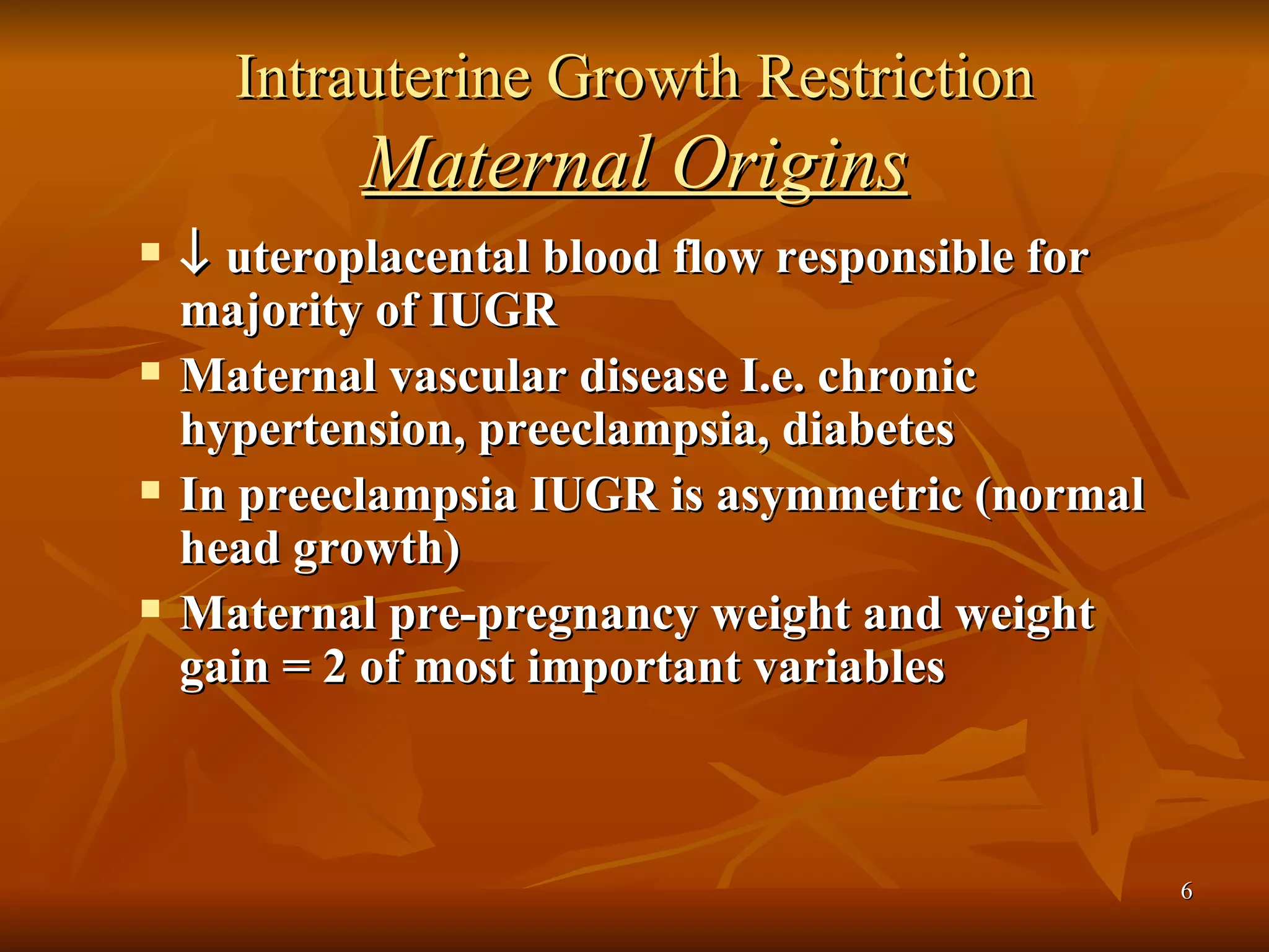 Intrauterine Growth Restriction Maternal Origins    uteroplacental blood flow responsible for majority of IUGR Maternal vascular disease I.e. chronic hypertension, preeclampsia, diabetes In preeclampsia IUGR is asymmetric (normal head growth) Maternal pre-pregnancy weight and weight gain = 2 of most important variables 