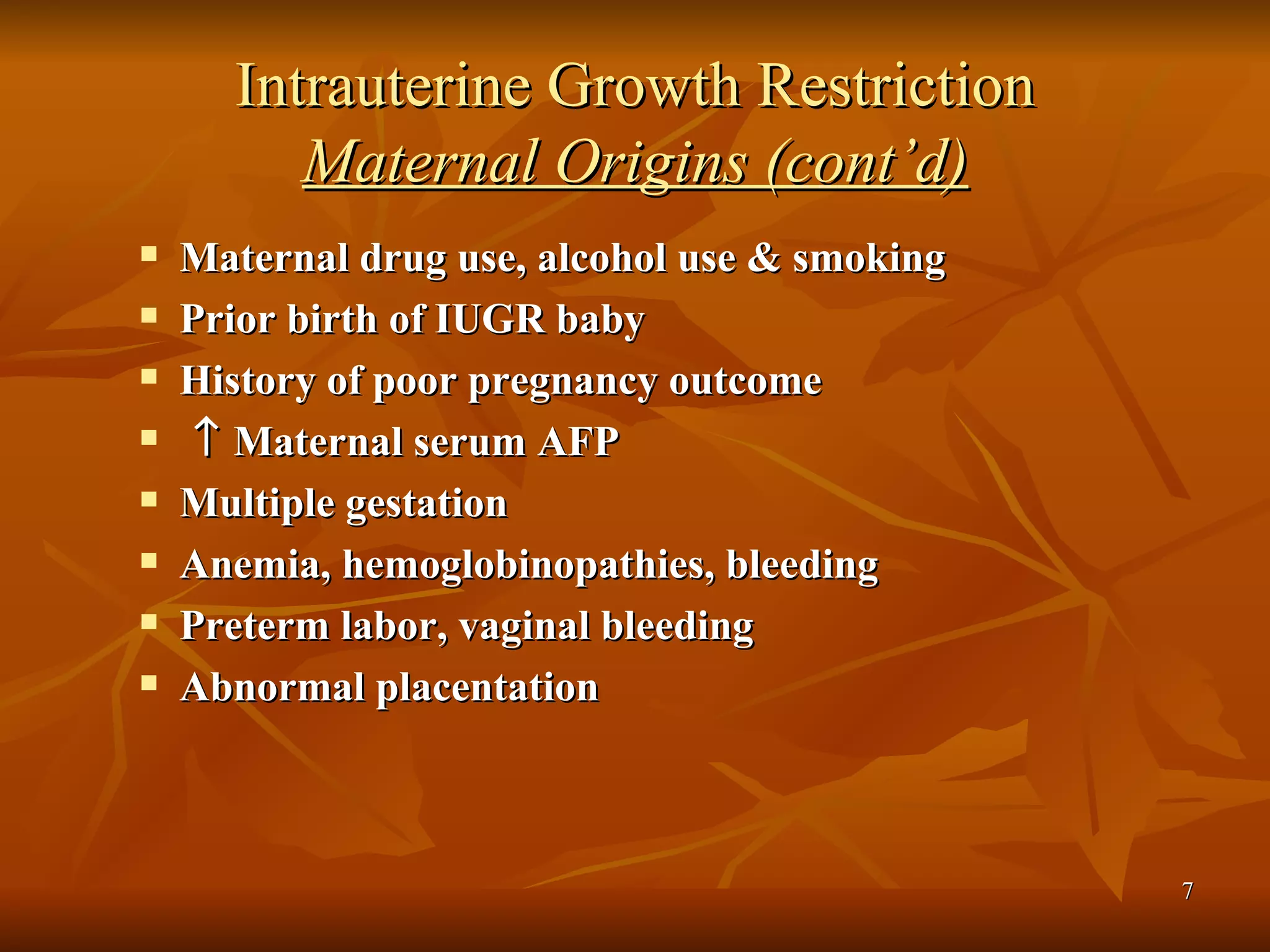 Intrauterine Growth Restriction Maternal Origins (cont’d) Maternal drug use, alcohol use & smoking Prior birth of IUGR baby History of poor pregnancy outcome    Maternal serum AFP  Multiple gestation Anemia, hemoglobinopathies, bleeding Preterm labor, vaginal bleeding Abnormal placentation 
